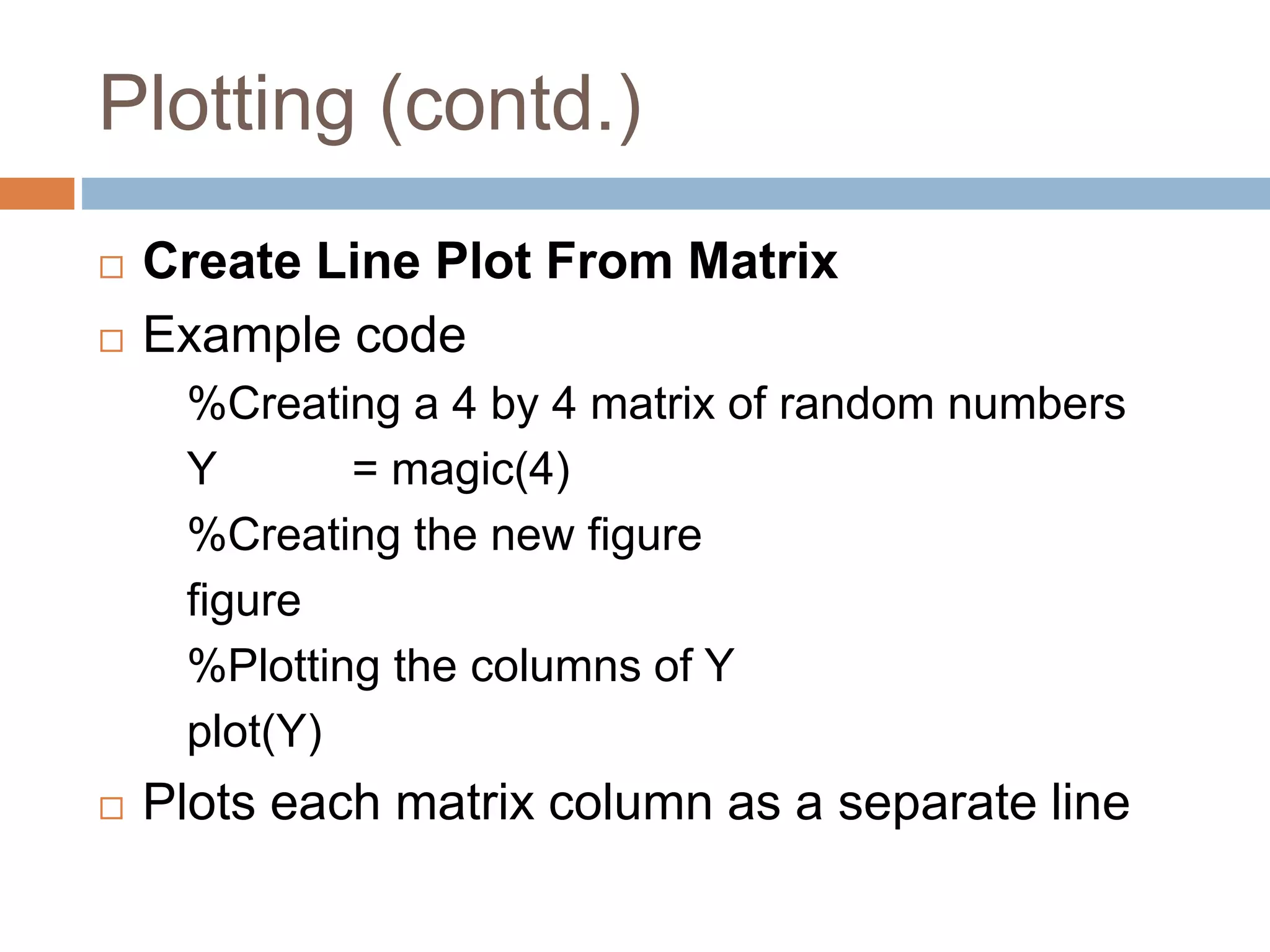 Plotting (contd.)
 Create Line Plot From Matrix
 Example code
%Creating a 4 by 4 matrix of random numbers
Y = magic(4)
%Creating the new figure
figure
%Plotting the columns of Y
plot(Y)
 Plots each matrix column as a separate line
 