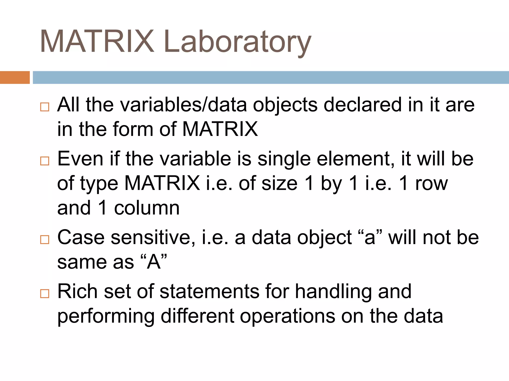 MATRIX Laboratory
 All the variables/data objects declared in it are
in the form of MATRIX
 Even if the variable is single element, it will be
of type MATRIX i.e. of size 1 by 1 i.e. 1 row
and 1 column
 Case sensitive, i.e. a data object “a” will not be
same as “A”
 Rich set of statements for handling and
performing different operations on the data
 
