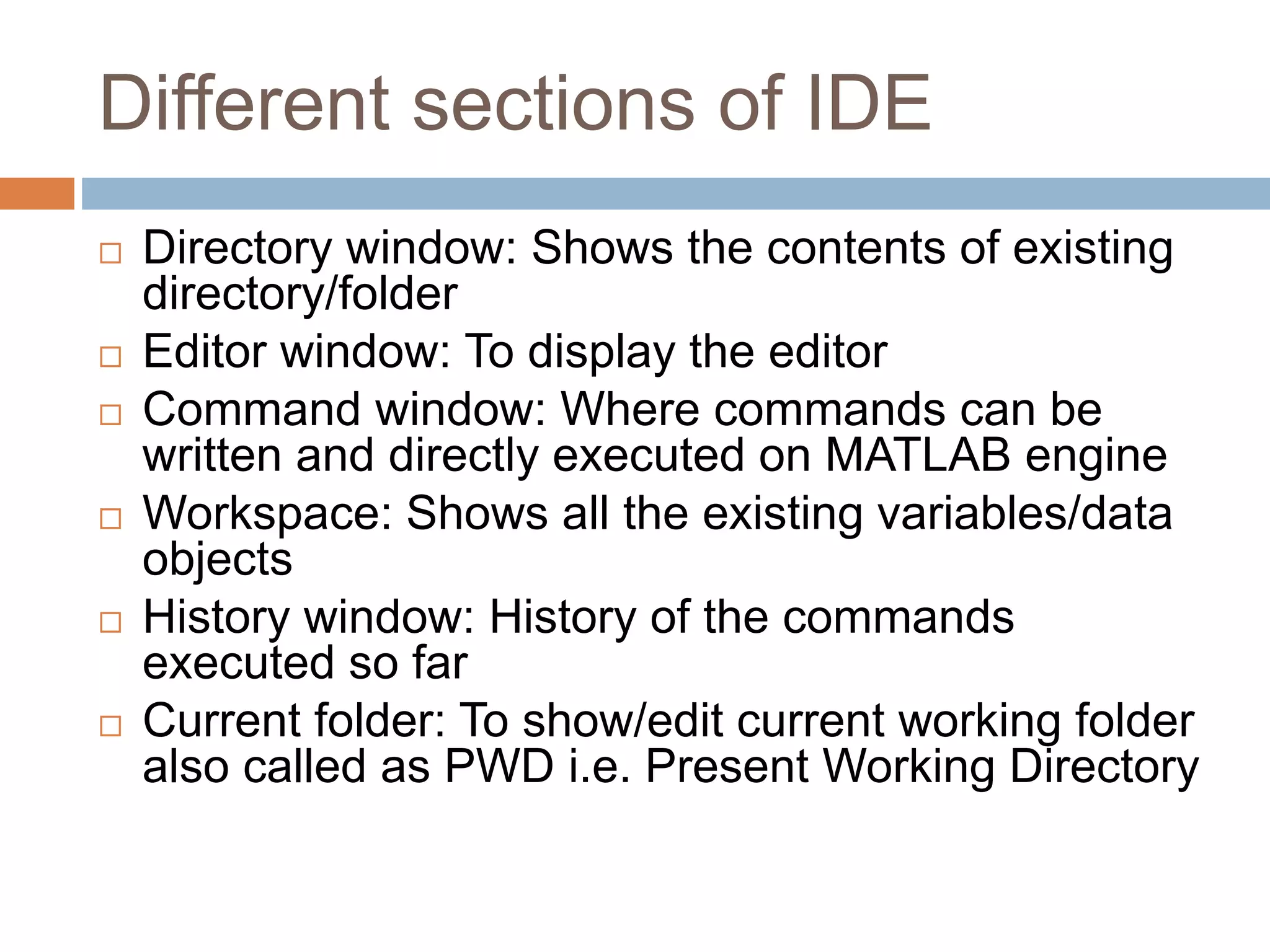 Different sections of IDE
 Directory window: Shows the contents of existing
directory/folder
 Editor window: To display the editor
 Command window: Where commands can be
written and directly executed on MATLAB engine
 Workspace: Shows all the existing variables/data
objects
 History window: History of the commands
executed so far
 Current folder: To show/edit current working folder
also called as PWD i.e. Present Working Directory
 