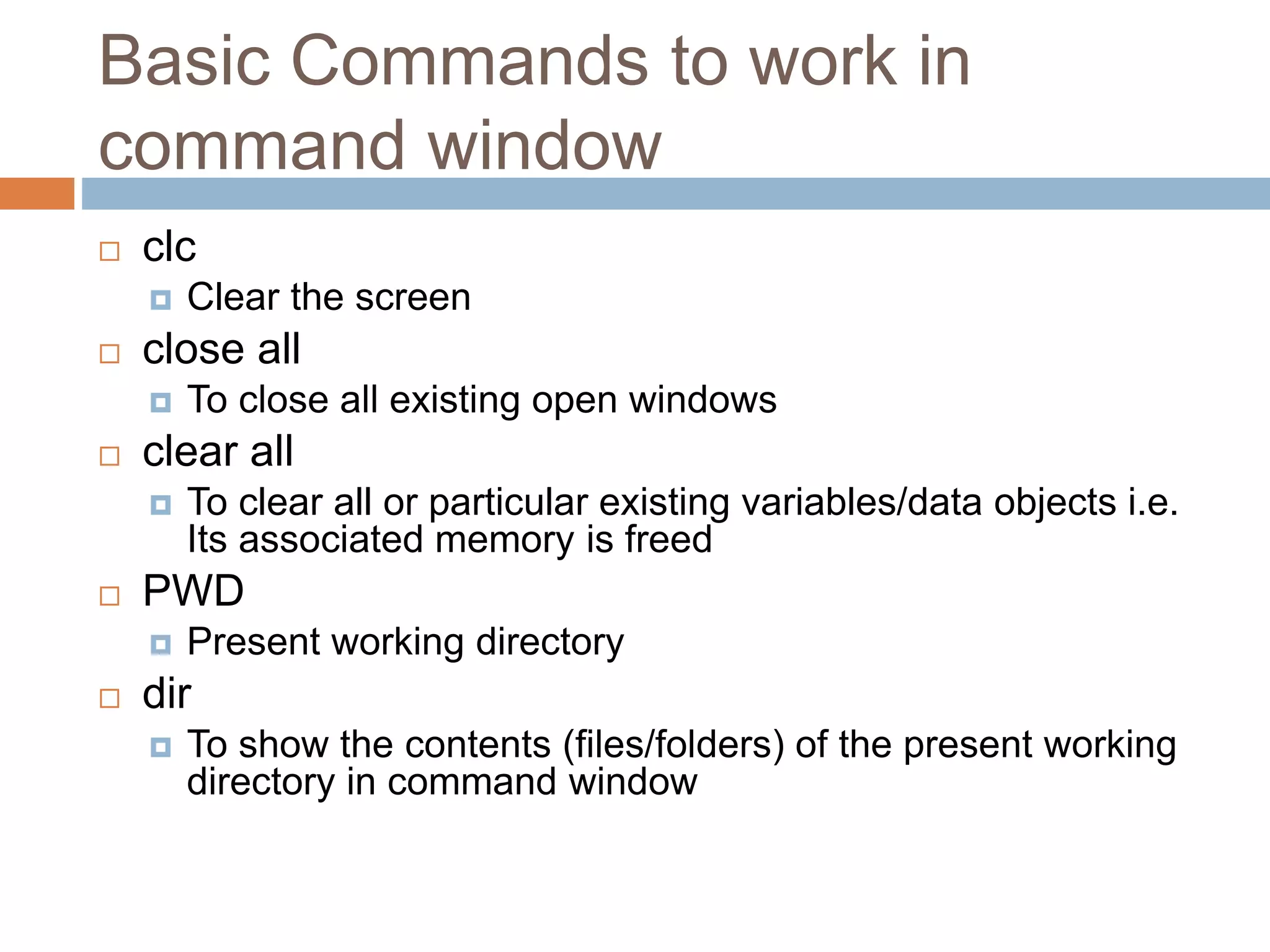 Basic Commands to work in
command window
 clc
 Clear the screen
 close all
 To close all existing open windows
 clear all
 To clear all or particular existing variables/data objects i.e.
Its associated memory is freed
 PWD
 Present working directory
 dir
 To show the contents (files/folders) of the present working
directory in command window
 