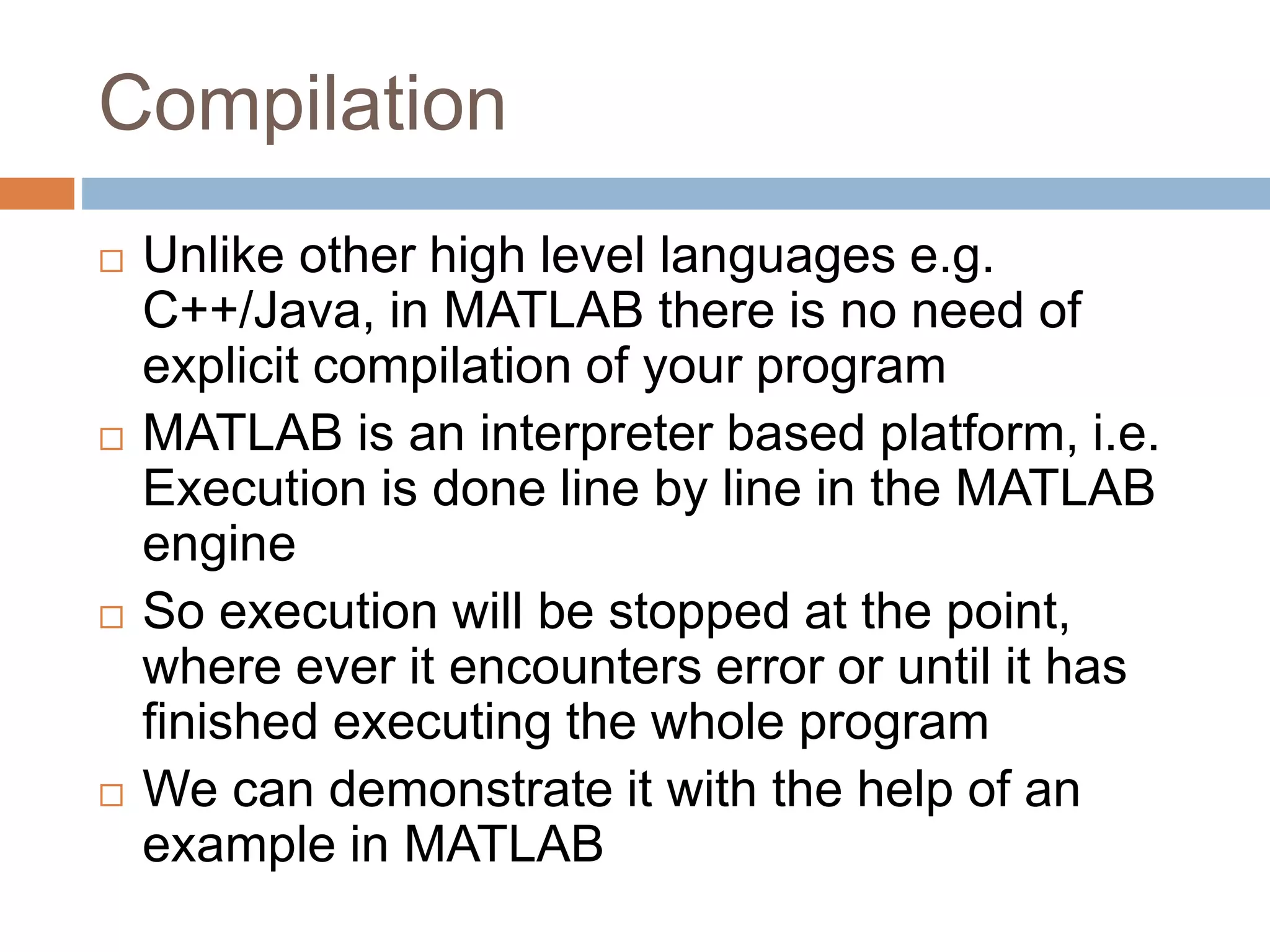 Compilation
 Unlike other high level languages e.g.
C++/Java, in MATLAB there is no need of
explicit compilation of your program
 MATLAB is an interpreter based platform, i.e.
Execution is done line by line in the MATLAB
engine
 So execution will be stopped at the point,
where ever it encounters error or until it has
finished executing the whole program
 We can demonstrate it with the help of an
example in MATLAB
 