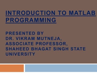 INTRODUCTION TO MATLAB
PROGRAMMING
PRESENTED BY
DR. VIKRAM MUTNEJA,
ASSOCIATE PROFESSOR,
SHAHEED BHAGAT SINGH STATE
UNIVERSITY
 