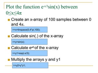 Plot the function e-x/3sin(x) between
0≤x≤4π
■ Create an x-array of 100 samples between 0
and 4π.
■ Calculate sin(.) of the x-array
■ Calculate e-x/3 of the x-array
■ Multiply the arrays y and y1
>>x=linspace(0,4*pi,100);
>>y=sin(x);
>>y1=exp(-x/3);
>>y2=y*y1;
 