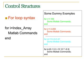 ■ For loop syntax
Some Dummy Examples
for i=1:100
Some Matlab Commands;
end
for i=Index_Array
Matlab Commands
for j=1:3:200
Some Matlab Commands;
end
end for m=13:-0.2:-21
Some Matlab Commands;
end
for k=[0.1 0.3 -13 12 7 -9.3]
Some Matlab Commands;
end
Control Structures
 