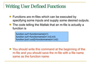 Writing User Defined Functions
■ Functions are m-files which can be executed by
specifying some inputs and supply some desired outputs.
The code telling the Matlab that an m-file is actually a
function is
■
■ You should write this command at the beginning of the
m-file and you should save the m-file with a file name
same as the function name
function out1=functionname(in1)
function out1=functionname(in1,in2,in3)
function [out1,out2]=functionname(in1,in2)
 