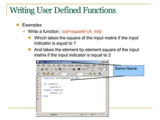 Writing User Defined Functions
■ Examples
❑ Write a function : out=squarer (A, ind)
■ Which takes the square of the input matrix if the input
indicator is equal to 1
And takes the element by element square of the input
matrix if the input indicator is equal to 2
■
Same Name
 