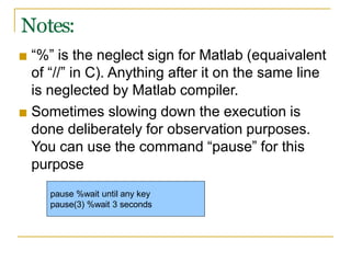 Notes:
■ “%” is the neglect sign for Matlab (equaivalent
of “//” in C). Anything after it on the same line
is neglected by Matlab compiler.
■ Sometimes slowing down the execution is
done deliberately for observation purposes.
You can use the command “pause” for this
purpose
pause %wait until any key
pause(3) %wait 3 seconds
 