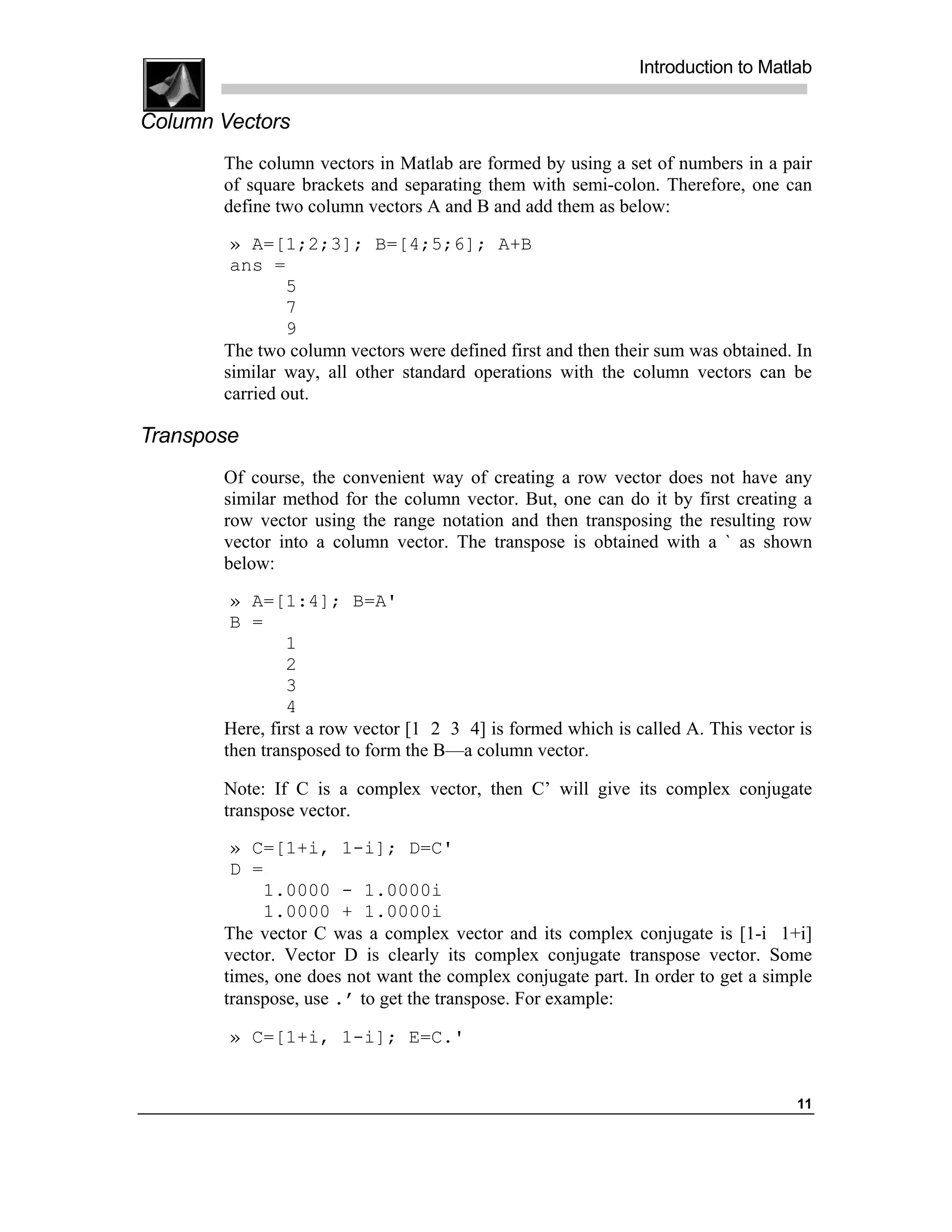 Introduction to Matlab

Column Vectors
       The column vectors in Matlab are formed by using a set of numbers in a pair
       of square brackets and separating them with semi-colon. Therefore, one can
       define two column vectors A and B and add them as below:

        » A=[1;2;3]; B=[4;5;6]; A+B
        ans =
                5
                7
                9
       The two column vectors were defined first and then their sum was obtained. In
       similar way, all other standard operations with the column vectors can be
       carried out.

Transpose
       Of course, the convenient way of creating a row vector does not have any
       similar method for the column vector. But, one can do it by first creating a
       row vector using the range notation and then transposing the resulting row
       vector into a column vector. The transpose is obtained with a ` as shown
       below:
        » A=[1:4]; B=A'
        B =
                1
                2
                3
                4
       Here, first a row vector [1 2 3 4] is formed which is called A. This vector is
       then transposed to form the B—a column vector.

       Note: If C is a complex vector, then C’ will give its complex conjugate
       transpose vector.
        » C=[1+i, 1-i]; D=C'
        D =
            1.0000 - 1.0000i
            1.0000 + 1.0000i
       The vector C was a complex vector and its complex conjugate is [1-i 1+i]
       vector. Vector D is clearly its complex conjugate transpose vector. Some
       times, one does not want the complex conjugate part. In order to get a simple
       transpose, use .’ to get the transpose. For example:

        » C=[1+i, 1-i]; E=C.'


                                                                                   11
 