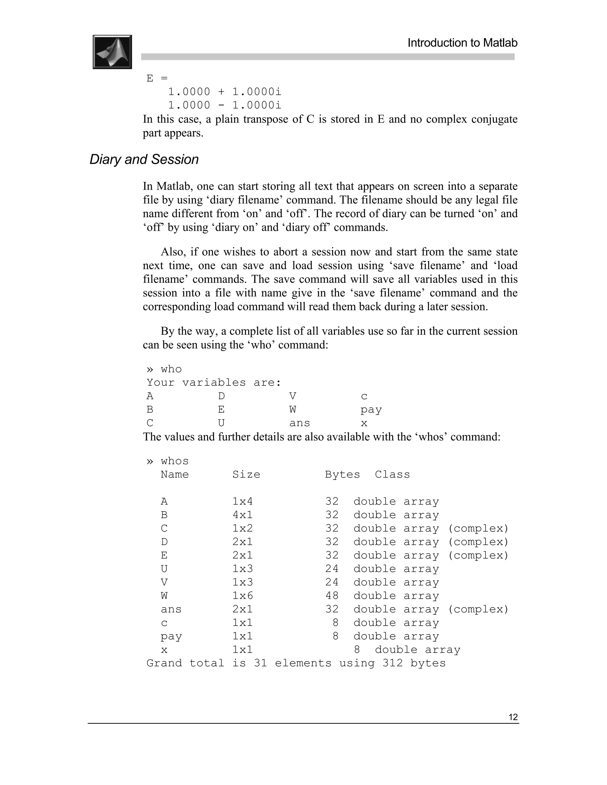 .
.
.
.
                                                                 Introduction to Matlab
.
.
         E =
              1.0000 + 1.0000i
              1.0000 - 1.0000i
        In this case, a plain transpose of C is stored in E and no complex conjugate
        part appears.

Diary and Session
        In Matlab, one can start storing all text that appears on screen into a separate
        file by using ‘diary filename’ command. The filename should be any legal file
        name different from ‘on’ and ‘off’. The record of diary can be turned ‘on’ and
        ‘off’ by using ‘diary on’ and ‘diary off’ commands.

            Also, if one wishes to abort a session now and start from the same state
        next time, one can save and load session using ‘save filename’ and ‘load
        filename’ commands. The save command will save all variables used in this
        session into a file with name give in the ‘save filename’ command and the
        corresponding load command will read them back during a later session.

           By the way, a complete list of all variables use so far in the current session
        can be seen using the ‘who’ command:
        » who
        Your variables are:
        A              D               V               c
        B              E               W               pay
        C              U               ans             x
        The values and further details are also available with the ‘whos’ command:
        » whos
          Name             Size                Bytes      Class

          A                1x4          32 double array
          B                4x1          32 double array
          C                1x2          32 double array (complex)
          D                2x1          32 double array (complex)
          E                2x1          32 double array (complex)
          U                1x3          24 double array
          V                1x3          24 double array
          W                1x6          48 double array
          ans              2x1          32 double array (complex)
          c                1x1           8 double array
          pay              1x1           8 double array
          x                1x1              8 double array
        Grand total        is 31 elements using 312 bytes



                                                                                      12
 