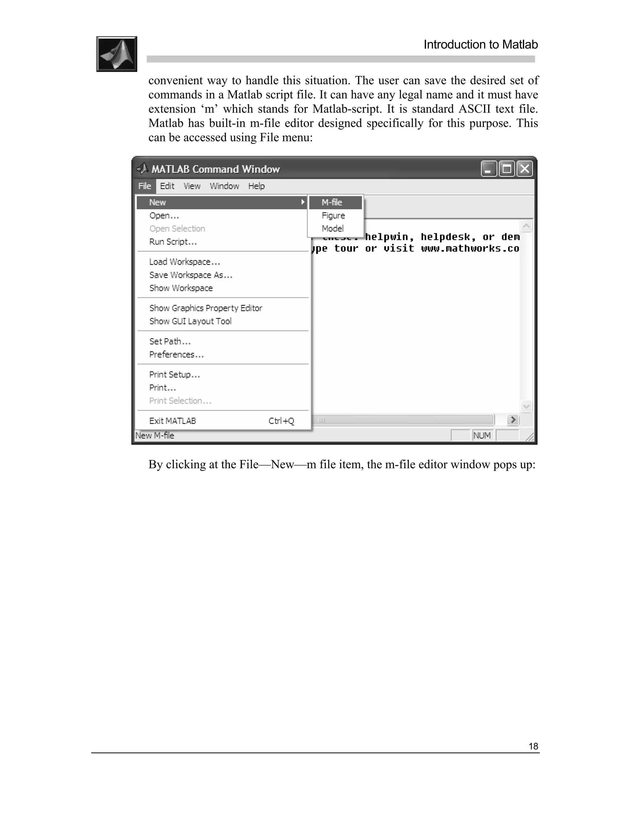 .
.
.
.
                                                           Introduction to Matlab
.
.
    convenient way to handle this situation. The user can save the desired set of
    commands in a Matlab script file. It can have any legal name and it must have
    extension ‘m’ which stands for Matlab-script. It is standard ASCII text file.
    Matlab has built-in m-file editor designed specifically for this purpose. This
    can be accessed using File menu:




    By clicking at the File—New—m file item, the m-file editor window pops up:




                                                                                18
 