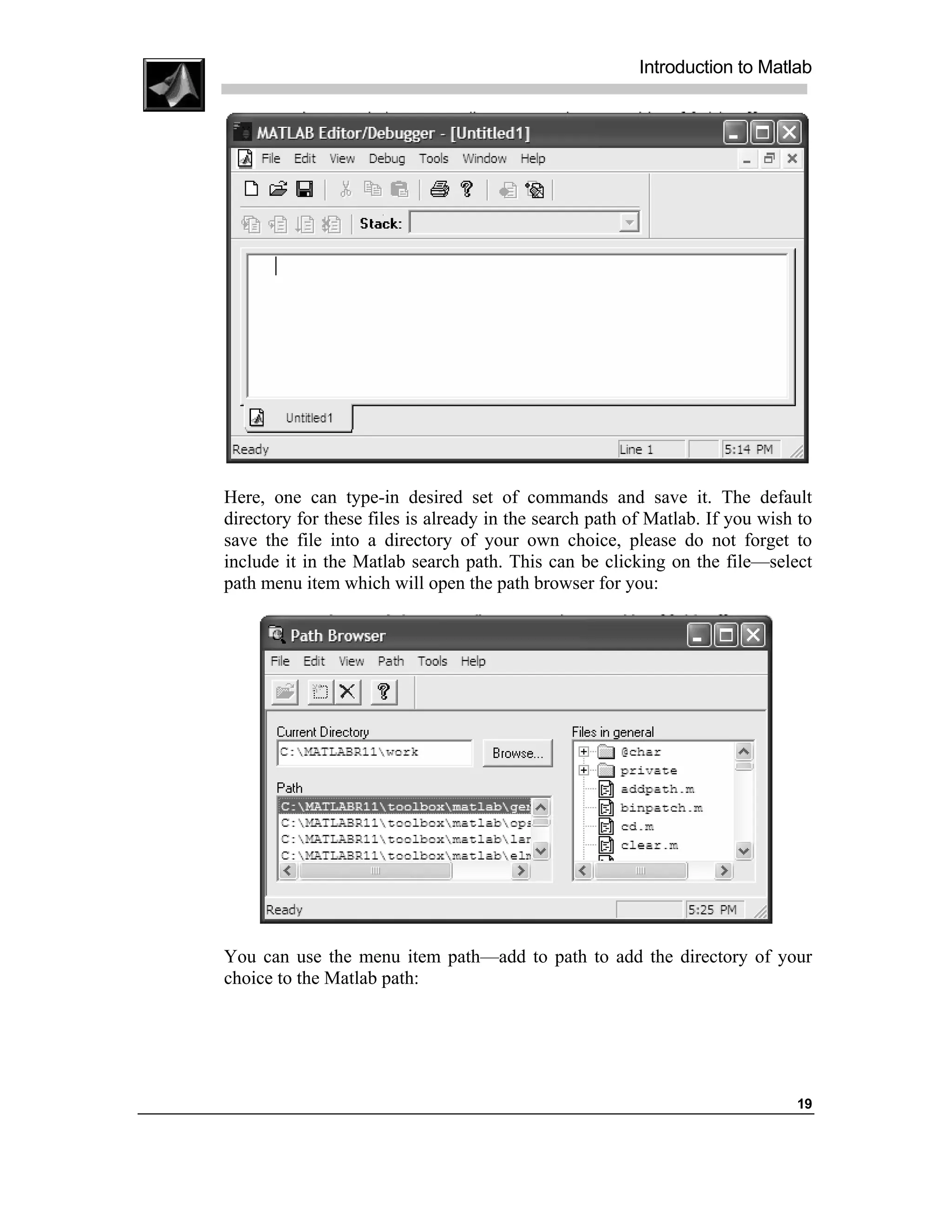 Introduction to Matlab




Here, one can type-in desired set of commands and save it. The default
directory for these files is already in the search path of Matlab. If you wish to
save the file into a directory of your own choice, please do not forget to
include it in the Matlab search path. This can be clicking on the file—select
path menu item which will open the path browser for you:




You can use the menu item path—add to path to add the directory of your
choice to the Matlab path:




                                                                              19
 
