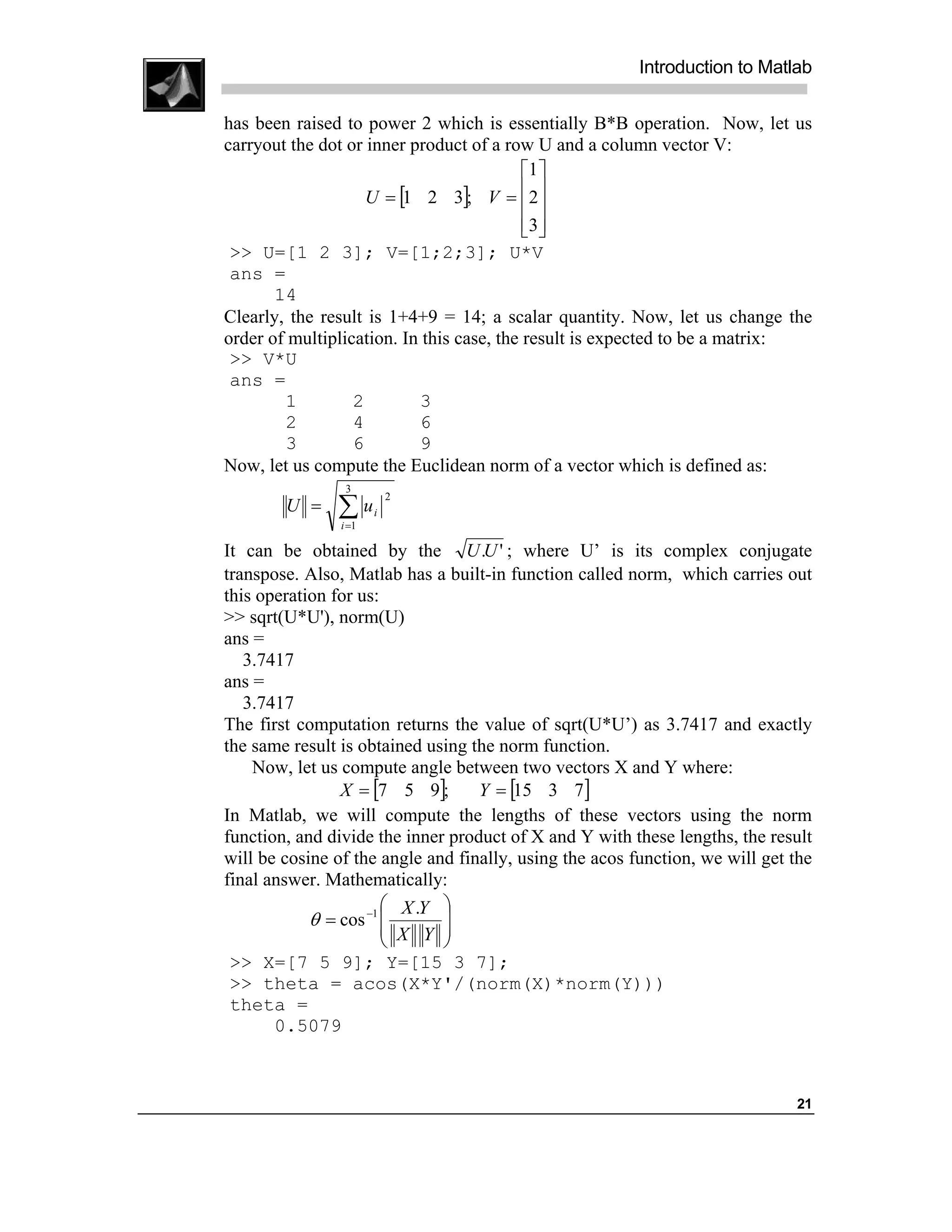 Introduction to Matlab

has been raised to power 2 which is essentially B*B operation. Now, let us
carryout the dot or inner product of a row U and a column vector V:
                                           1 
                    U = [1 2 3]; V = 2    
                                           3
                                            
 >> U=[1 2 3]; V=[1;2;3]; U*V
 ans =
       14
Clearly, the result is 1+4+9 = 14; a scalar quantity. Now, let us change the
order of multiplication. In this case, the result is expected to be a matrix:
 >> V*U
 ans =
        1         2        3
        2         4        6
        3         6        9
Now, let us compute the Euclidean norm of a vector which is defined as:
                 3

               ∑u
                           2
        U =            i
                i =1

It can be obtained by the U .U ' ; where U’ is its complex conjugate
transpose. Also, Matlab has a built-in function called norm, which carries out
this operation for us:
>> sqrt(U*U'), norm(U)
ans =
   3.7417
ans =
   3.7417
The first computation returns the value of sqrt(U*U’) as 3.7417 and exactly
the same result is obtained using the norm function.
    Now, let us compute angle between two vectors X and Y where:
                X = [7 5 9];       Y = [15 3 7]
In Matlab, we will compute the lengths of these vectors using the norm
function, and divide the inner product of X and Y with these lengths, the result
will be cosine of the angle and finally, using the acos function, we will get the
final answer. Mathematically:
                        X .Y 
            θ = cos −1 
                        X Y 
                              
                             
 >> X=[7 5 9]; Y=[15 3 7];
 >> theta = acos(X*Y'/(norm(X)*norm(Y)))
 theta =
       0.5079



                                                                              21
 