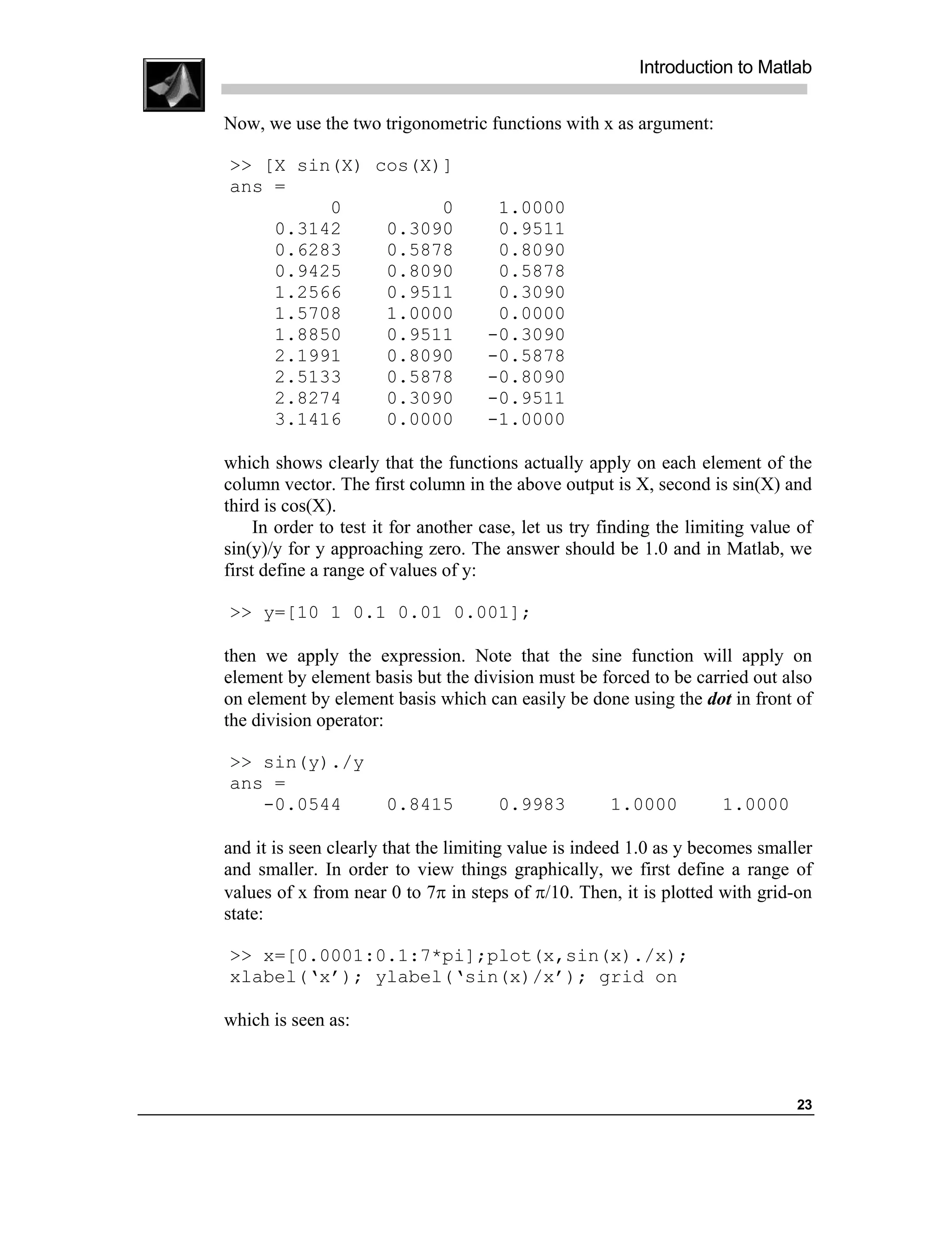 Introduction to Matlab

Now, we use the two trigonometric functions with x as argument:

>> [X sin(X) cos(X)]
ans =
         0         0                  1.0000
    0.3142    0.3090                  0.9511
    0.6283    0.5878                  0.8090
    0.9425    0.8090                  0.5878
    1.2566    0.9511                  0.3090
    1.5708    1.0000                  0.0000
    1.8850    0.9511                 -0.3090
    2.1991    0.8090                 -0.5878
    2.5133    0.5878                 -0.8090
    2.8274    0.3090                 -0.9511
    3.1416    0.0000                 -1.0000

which shows clearly that the functions actually apply on each element of the
column vector. The first column in the above output is X, second is sin(X) and
third is cos(X).
     In order to test it for another case, let us try finding the limiting value of
sin(y)/y for y approaching zero. The answer should be 1.0 and in Matlab, we
first define a range of values of y:

>> y=[10 1 0.1 0.01 0.001];

then we apply the expression. Note that the sine function will apply on
element by element basis but the division must be forced to be carried out also
on element by element basis which can easily be done using the dot in front of
the division operator:

>> sin(y)./y
ans =
   -0.0544            0.8415          0.9983          1.0000          1.0000

and it is seen clearly that the limiting value is indeed 1.0 as y becomes smaller
and smaller. In order to view things graphically, we first define a range of
values of x from near 0 to 7π in steps of π/10. Then, it is plotted with grid-on
state:

>> x=[0.0001:0.1:7*pi];plot(x,sin(x)./x);
xlabel(‘x’); ylabel(‘sin(x)/x’); grid on

which is seen as:



                                                                                23
 