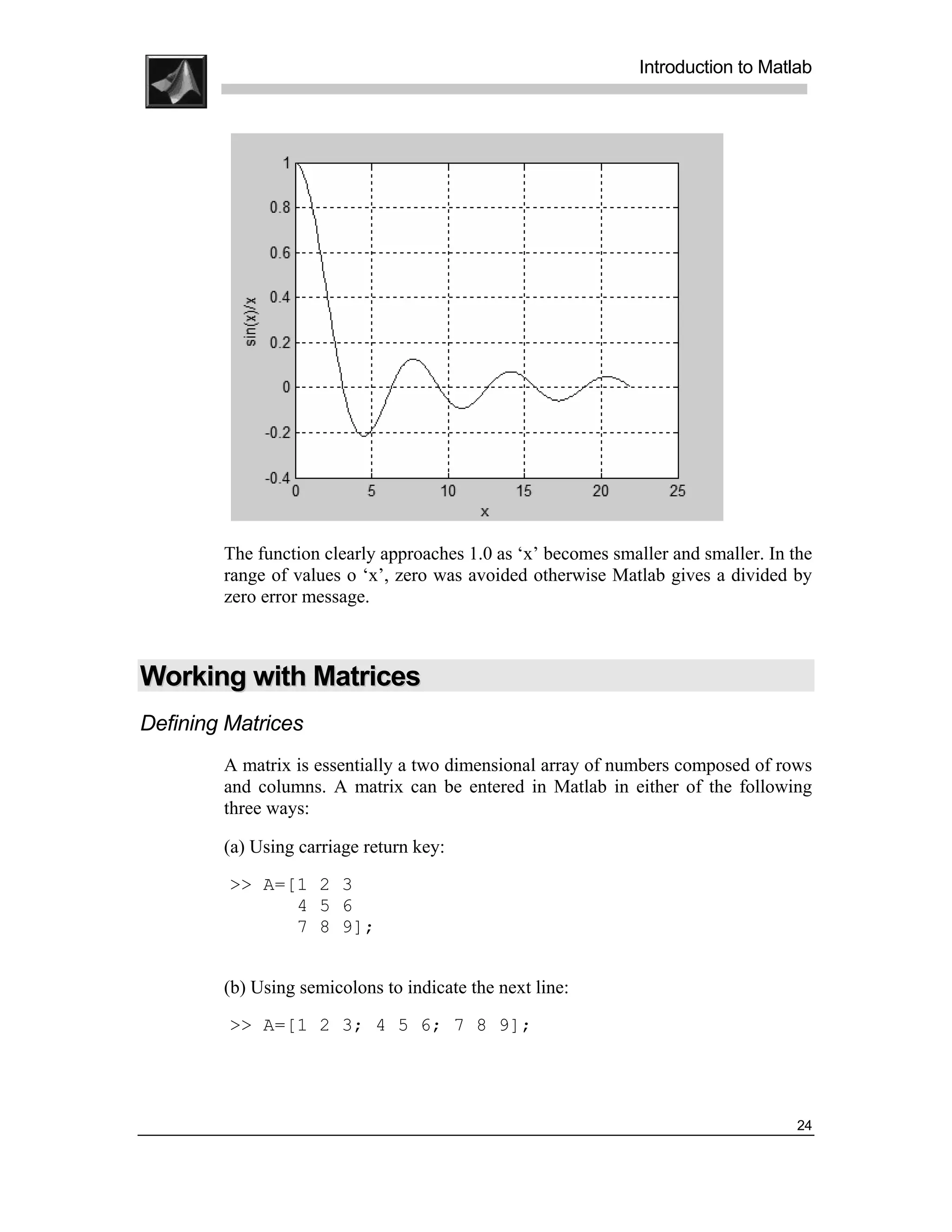 .
.
.
.
                                                               Introduction to Matlab
.
.




        The function clearly approaches 1.0 as ‘x’ becomes smaller and smaller. In the
        range of values o ‘x’, zero was avoided otherwise Matlab gives a divided by
        zero error message.



Working with Matrices
Defining Matrices
        A matrix is essentially a two dimensional array of numbers composed of rows
        and columns. A matrix can be entered in Matlab in either of the following
        three ways:

        (a) Using carriage return key:
         >> A=[1 2 3
               4 5 6
               7 8 9];


        (b) Using semicolons to indicate the next line:
         >> A=[1 2 3; 4 5 6; 7 8 9];




                                                                                    24
 