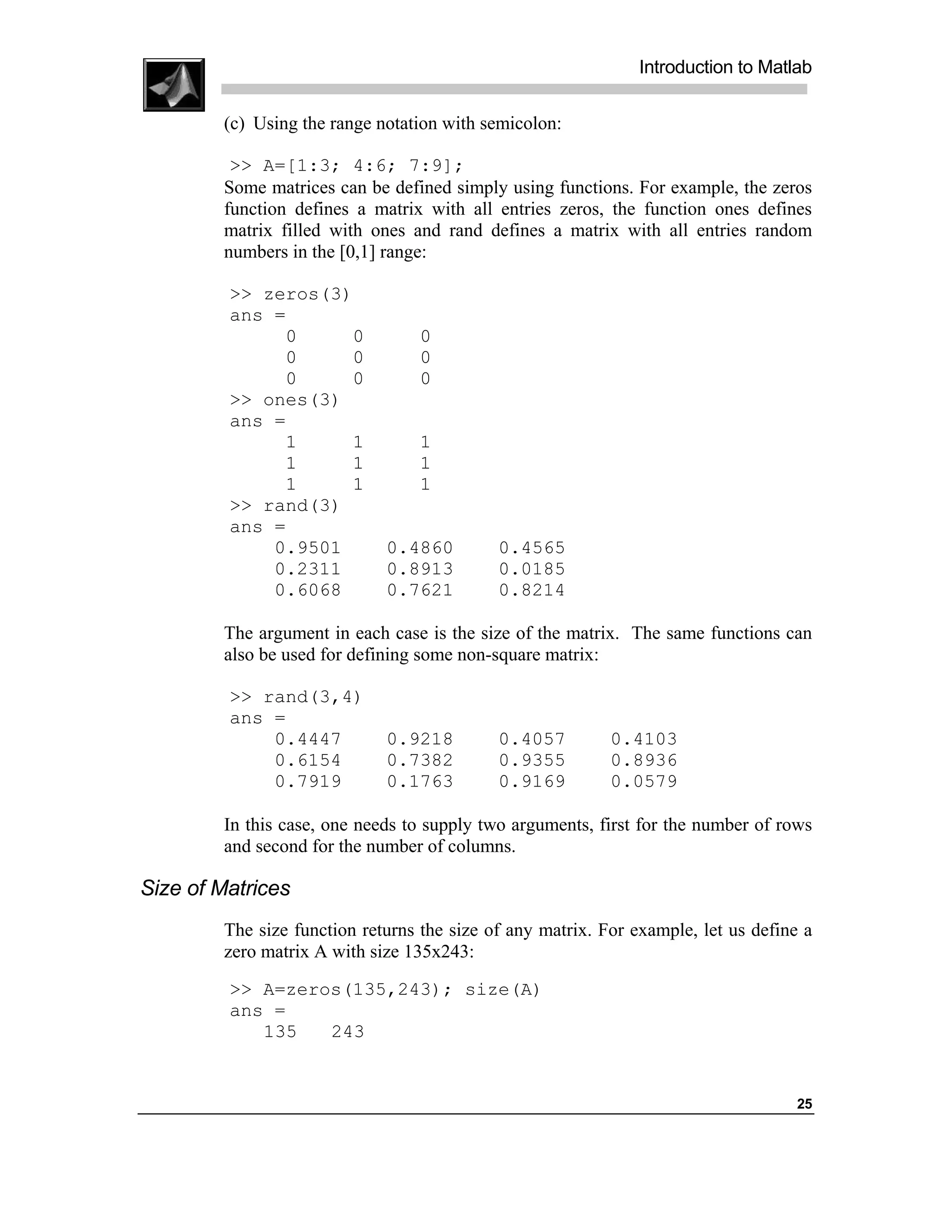 Introduction to Matlab

        (c) Using the range notation with semicolon:

         >> A=[1:3; 4:6; 7:9];
        Some matrices can be defined simply using functions. For example, the zeros
        function defines a matrix with all entries zeros, the function ones defines
        matrix filled with ones and rand defines a matrix with all entries random
        numbers in the [0,1] range:

         >> zeros(3)
         ans =
              0     0            0
              0     0            0
              0     0            0
         >> ones(3)
         ans =
              1     1            1
              1     1            1
              1     1            1
         >> rand(3)
         ans =
             0.9501          0.4860         0.4565
             0.2311          0.8913         0.0185
             0.6068          0.7621         0.8214

        The argument in each case is the size of the matrix. The same functions can
        also be used for defining some non-square matrix:

         >> rand(3,4)
         ans =
             0.4447          0.9218         0.4057         0.4103
             0.6154          0.7382         0.9355         0.8936
             0.7919          0.1763         0.9169         0.0579

        In this case, one needs to supply two arguments, first for the number of rows
        and second for the number of columns.

Size of Matrices
        The size function returns the size of any matrix. For example, let us define a
        zero matrix A with size 135x243:
         >> A=zeros(135,243); size(A)
         ans =
            135   243


                                                                                   25
 