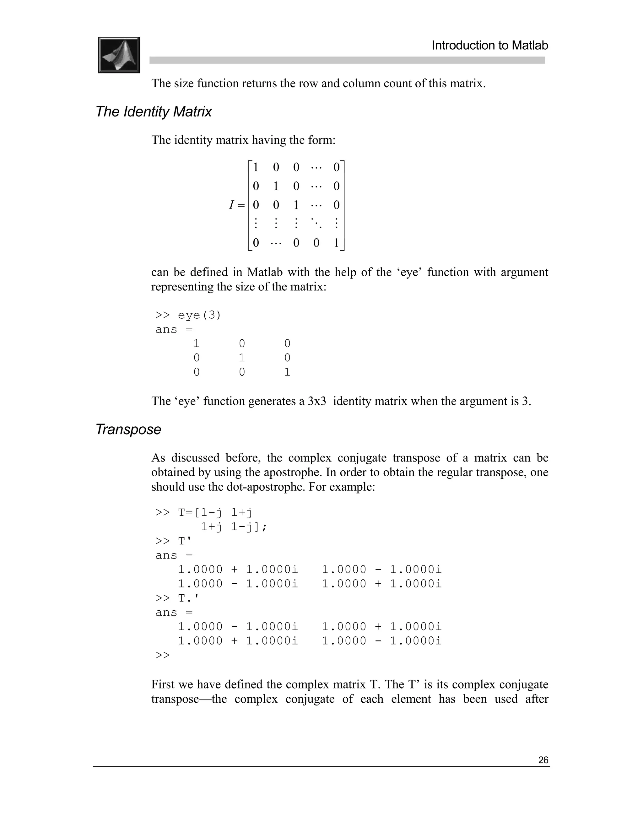 .
.
.
.
                                                                Introduction to Matlab
.
.
         The size function returns the row and column count of this matrix.

The Identity Matrix
         The identity matrix having the form:

                            1 0       0   L   0
                            0 1       0   L   0
                                               
                        I = 0 0       1   L   0
                                               
                            M M       M   O   M
                            0 L
                                      0   0   1
                                                

         can be defined in Matlab with the help of the ‘eye’ function with argument
         representing the size of the matrix:

         >> eye(3)
         ans =
              1           0        0
              0           1        0
              0           0        1

         The ‘eye’ function generates a 3x3 identity matrix when the argument is 3.

Transpose
         As discussed before, the complex conjugate transpose of a matrix can be
         obtained by using the apostrophe. In order to obtain the regular transpose, one
         should use the dot-apostrophe. For example:
         >> T=[1-j      1+j
               1+j      1-j];
         >> T'
         ans =
            1.0000      + 1.0000i          1.0000 - 1.0000i
            1.0000      - 1.0000i          1.0000 + 1.0000i
         >> T.'
         ans =
            1.0000      - 1.0000i          1.0000 + 1.0000i
            1.0000      + 1.0000i          1.0000 - 1.0000i
         >>

         First we have defined the complex matrix T. The T’ is its complex conjugate
         transpose—the complex conjugate of each element has been used after



                                                                                      26
 