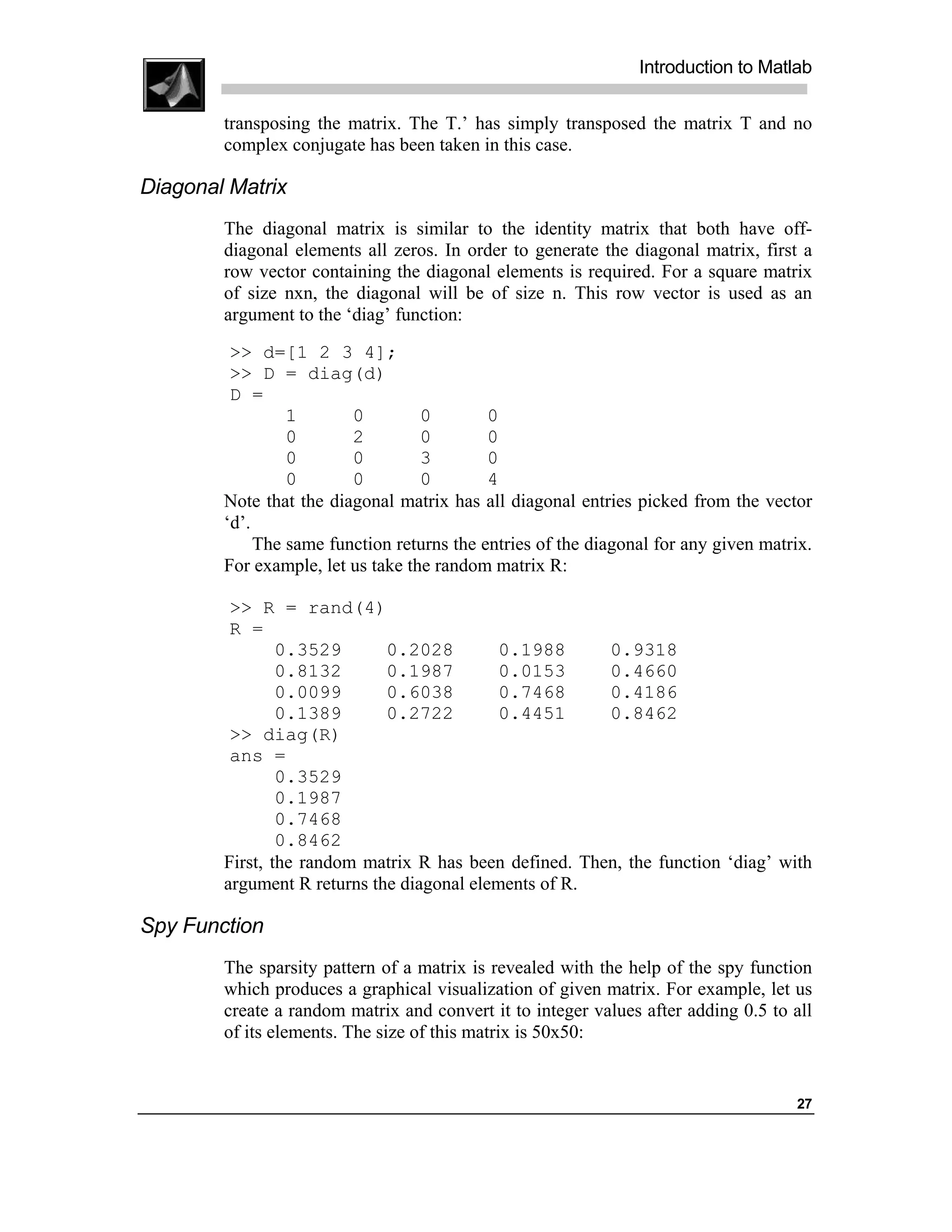Introduction to Matlab

        transposing the matrix. The T.’ has simply transposed the matrix T and no
        complex conjugate has been taken in this case.

Diagonal Matrix
        The diagonal matrix is similar to the identity matrix that both have off-
        diagonal elements all zeros. In order to generate the diagonal matrix, first a
        row vector containing the diagonal elements is required. For a square matrix
        of size nxn, the diagonal will be of size n. This row vector is used as an
        argument to the ‘diag’ function:
         >> d=[1 2 3 4];
         >> D = diag(d)
         D =
                 1       0         0        0
                 0       2         0        0
                 0       0         3        0
                 0       0         0        4
        Note that the diagonal matrix has all diagonal entries picked from the vector
        ‘d’.
             The same function returns the entries of the diagonal for any given matrix.
        For example, let us take the random matrix R:

         >> R = rand(4)
         R =
                0.3529       0.2028         0.1988      0.9318
                0.8132       0.1987         0.0153      0.4660
                0.0099       0.6038         0.7468      0.4186
                0.1389       0.2722         0.4451      0.8462
         >> diag(R)
         ans =
                0.3529
                0.1987
                0.7468
                0.8462
        First, the random matrix R has been defined. Then, the function ‘diag’ with
        argument R returns the diagonal elements of R.

Spy Function
        The sparsity pattern of a matrix is revealed with the help of the spy function
        which produces a graphical visualization of given matrix. For example, let us
        create a random matrix and convert it to integer values after adding 0.5 to all
        of its elements. The size of this matrix is 50x50:


                                                                                     27
 
