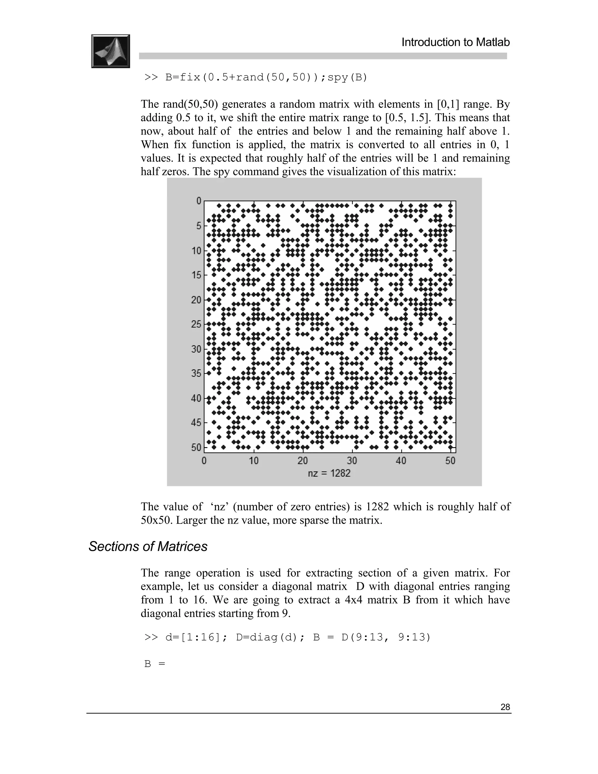 .
.
.
.
                                                                 Introduction to Matlab
.
.
         >> B=fix(0.5+rand(50,50));spy(B)

        The rand(50,50) generates a random matrix with elements in [0,1] range. By
        adding 0.5 to it, we shift the entire matrix range to [0.5, 1.5]. This means that
        now, about half of the entries and below 1 and the remaining half above 1.
        When fix function is applied, the matrix is converted to all entries in 0, 1
        values. It is expected that roughly half of the entries will be 1 and remaining
        half zeros. The spy command gives the visualization of this matrix:




        The value of ‘nz’ (number of zero entries) is 1282 which is roughly half of
        50x50. Larger the nz value, more sparse the matrix.

Sections of Matrices
        The range operation is used for extracting section of a given matrix. For
        example, let us consider a diagonal matrix D with diagonal entries ranging
        from 1 to 16. We are going to extract a 4x4 matrix B from it which have
        diagonal entries starting from 9.
         >> d=[1:16]; D=diag(d); B = D(9:13, 9:13)

         B =


                                                                                      28
 