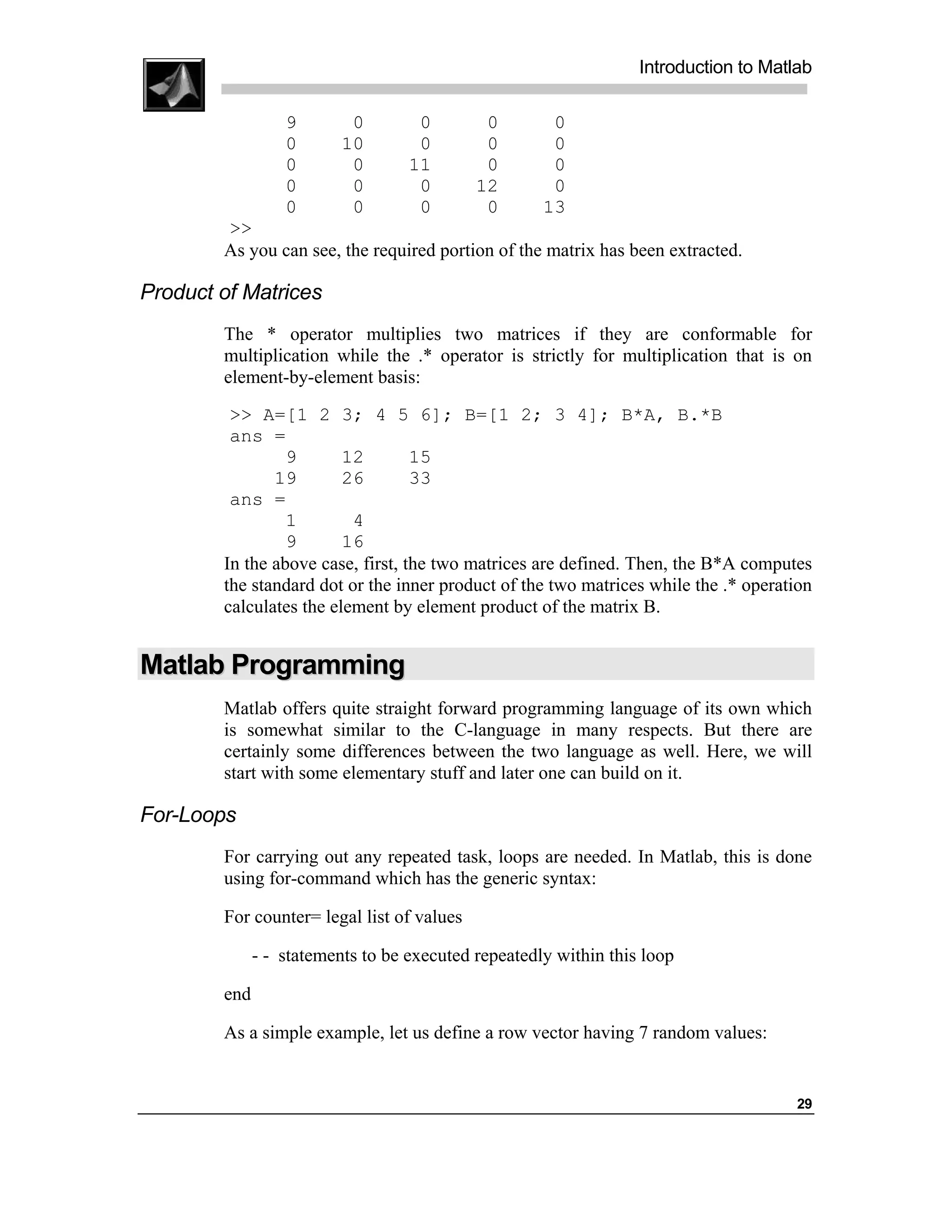 Introduction to Matlab

                  9        0        0        0        0
                  0       10        0        0        0
                  0        0       11        0        0
                  0        0        0       12        0
                  0        0        0        0       13
        >>
        As you can see, the required portion of the matrix has been extracted.

Product of Matrices
        The * operator multiplies two matrices if they are conformable for
        multiplication while the .* operator is strictly for multiplication that is on
        element-by-element basis:
         >> A=[1 2 3; 4 5 6]; B=[1 2; 3 4]; B*A, B.*B
         ans =
                 9       12        15
               19        26        33
         ans =
                 1        4
                 9       16
        In the above case, first, the two matrices are defined. Then, the B*A computes
        the standard dot or the inner product of the two matrices while the .* operation
        calculates the element by element product of the matrix B.


Matlab Programming
        Matlab offers quite straight forward programming language of its own which
        is somewhat similar to the C-language in many respects. But there are
        certainly some differences between the two language as well. Here, we will
        start with some elementary stuff and later one can build on it.

For-Loops
        For carrying out any repeated task, loops are needed. In Matlab, this is done
        using for-command which has the generic syntax:

        For counter= legal list of values

              - - statements to be executed repeatedly within this loop

        end

        As a simple example, let us define a row vector having 7 random values:


                                                                                      29
 
