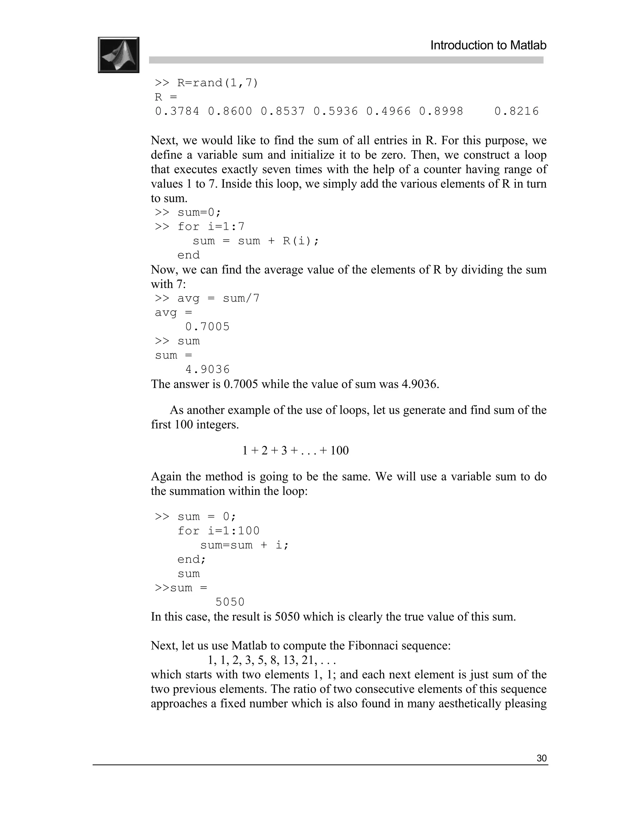 .
.
.
.
                                                              Introduction to Matlab
.
.
    >> R=rand(1,7)
    R =
    0.3784 0.8600 0.8537 0.5936 0.4966 0.8998                               0.8216

    Next, we would like to find the sum of all entries in R. For this purpose, we
    define a variable sum and initialize it to be zero. Then, we construct a loop
    that executes exactly seven times with the help of a counter having range of
    values 1 to 7. Inside this loop, we simply add the various elements of R in turn
    to sum.
     >> sum=0;
     >> for i=1:7
            sum = sum + R(i);
          end
    Now, we can find the average value of the elements of R by dividing the sum
    with 7:
     >> avg = sum/7
     avg =
           0.7005
     >> sum
     sum =
           4.9036
    The answer is 0.7005 while the value of sum was 4.9036.

         As another example of the use of loops, let us generate and find sum of the
    first 100 integers.

                       1 + 2 + 3 + . . . + 100

    Again the method is going to be the same. We will use a variable sum to do
    the summation within the loop:
     >> sum = 0;
          for i=1:100
               sum=sum + i;
          end;
          sum
     >>sum =
                  5050
    In this case, the result is 5050 which is clearly the true value of this sum.

    Next, let us use Matlab to compute the Fibonnaci sequence:
                1, 1, 2, 3, 5, 8, 13, 21, . . .
    which starts with two elements 1, 1; and each next element is just sum of the
    two previous elements. The ratio of two consecutive elements of this sequence
    approaches a fixed number which is also found in many aesthetically pleasing



                                                                                    30
 