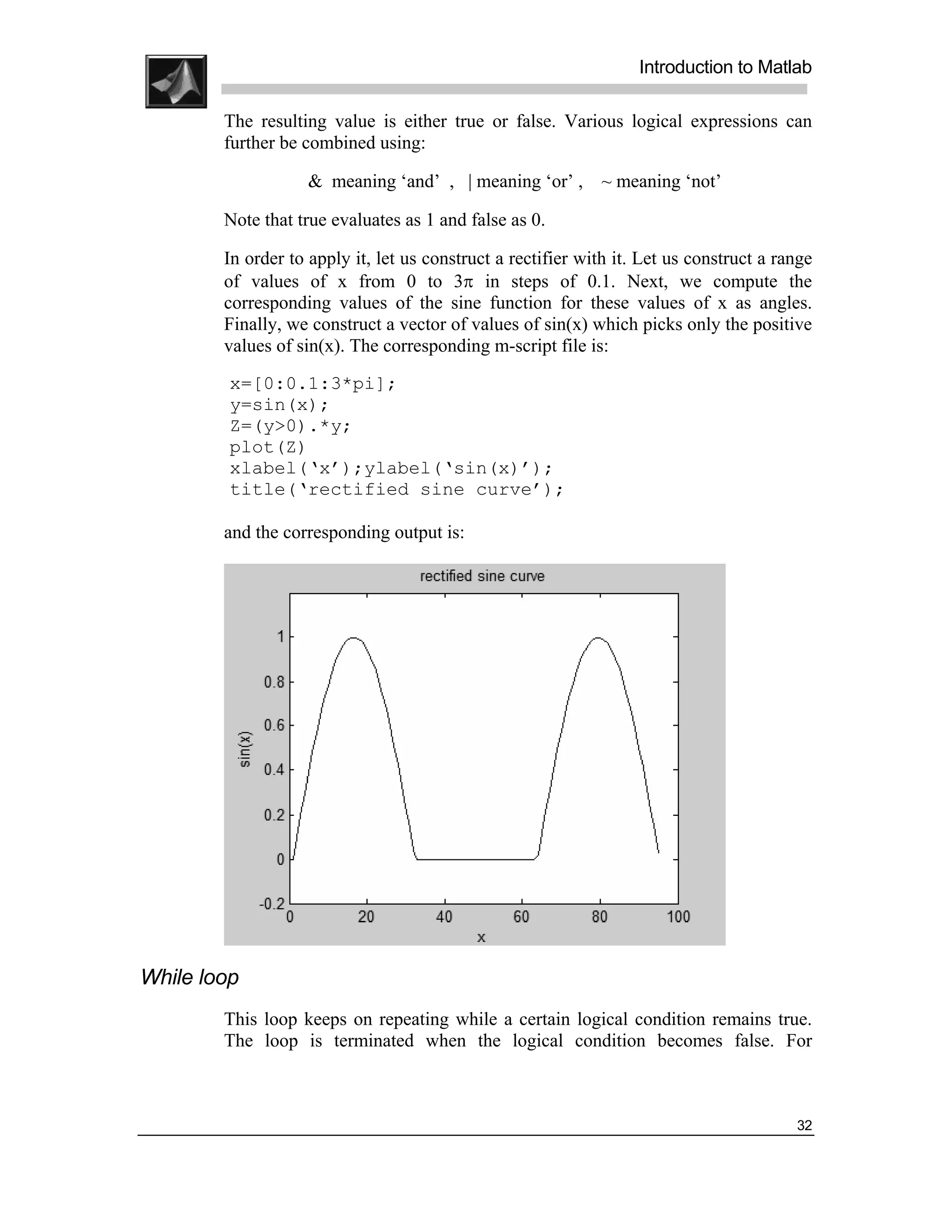 .
.
.
.
                                                                   Introduction to Matlab
.
.
        The resulting value is either true or false. Various logical expressions can
        further be combined using:

                   & meaning ‘and’ , | meaning ‘or’ , ~ meaning ‘not’

        Note that true evaluates as 1 and false as 0.

        In order to apply it, let us construct a rectifier with it. Let us construct a range
        of values of x from 0 to 3π in steps of 0.1. Next, we compute the
        corresponding values of the sine function for these values of x as angles.
        Finally, we construct a vector of values of sin(x) which picks only the positive
        values of sin(x). The corresponding m-script file is:
         x=[0:0.1:3*pi];
         y=sin(x);
         Z=(y>0).*y;
         plot(Z)
         xlabel(‘x’);ylabel(‘sin(x)’);
         title(‘rectified sine curve’);

        and the corresponding output is:




While loop
        This loop keeps on repeating while a certain logical condition remains true.
        The loop is terminated when the logical condition becomes false. For



                                                                                         32
 