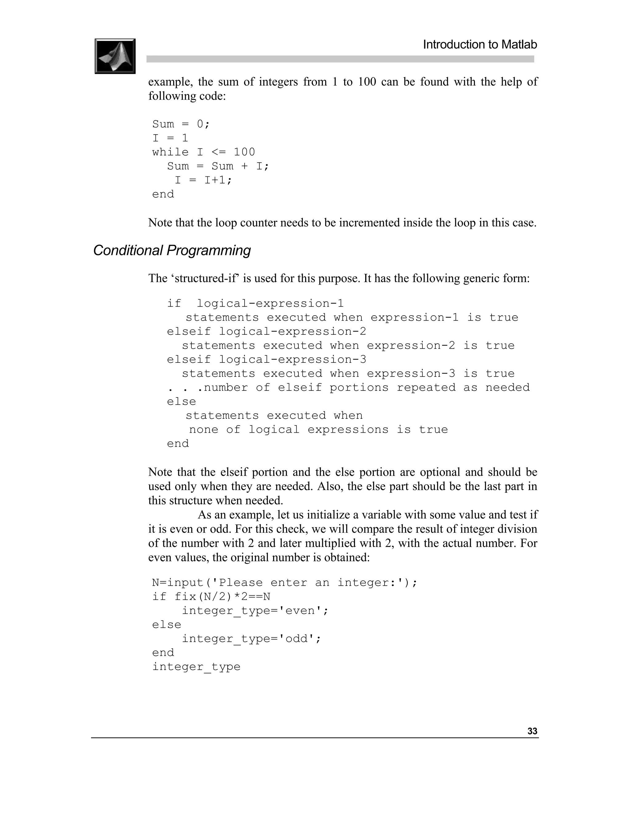 Introduction to Matlab

        example, the sum of integers from 1 to 100 can be found with the help of
        following code:

        Sum = 0;
        I = 1
        while I <= 100
          Sum = Sum + I;
           I = I+1;
        end

        Note that the loop counter needs to be incremented inside the loop in this case.

Conditional Programming
        The ‘structured-if’ is used for this purpose. It has the following generic form:
           if   logical-expression-1
              statements executed when expression-1 is true
           elseif logical-expression-2
             statements executed when expression-2 is true
           elseif logical-expression-3
             statements executed when expression-3 is true
           . . .number of elseif portions repeated as needed
           else
              statements executed when
              none of logical expressions is true
           end

        Note that the elseif portion and the else portion are optional and should be
        used only when they are needed. Also, the else part should be the last part in
        this structure when needed.
                   As an example, let us initialize a variable with some value and test if
        it is even or odd. For this check, we will compare the result of integer division
        of the number with 2 and later multiplied with 2, with the actual number. For
        even values, the original number is obtained:
        N=input('Please enter an integer:');
        if fix(N/2)*2==N
            integer_type='even';
        else
            integer_type='odd';
        end
        integer_type




                                                                                       33
 
