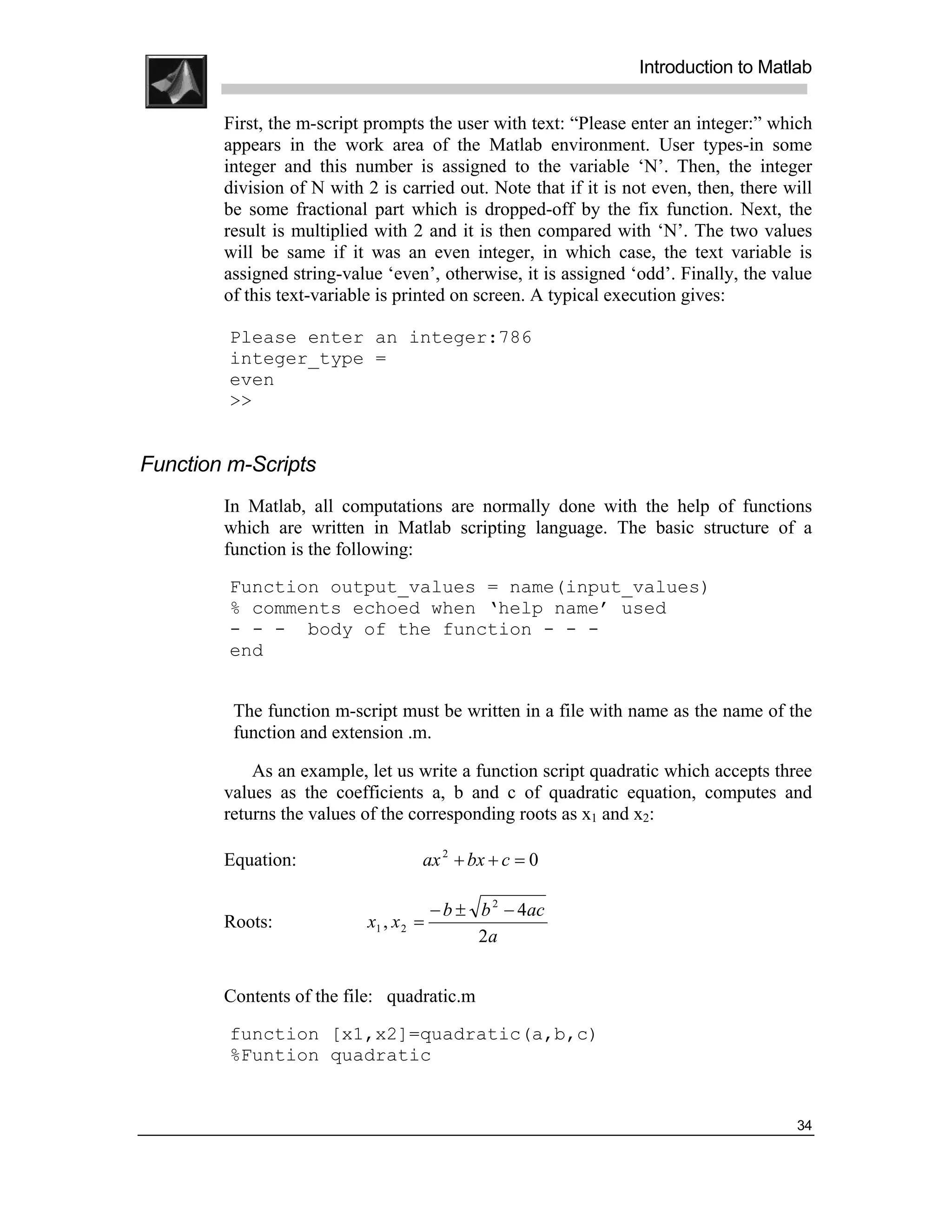 .
.
.
.
                                                                 Introduction to Matlab
.
.
        First, the m-script prompts the user with text: “Please enter an integer:” which
        appears in the work area of the Matlab environment. User types-in some
        integer and this number is assigned to the variable ‘N’. Then, the integer
        division of N with 2 is carried out. Note that if it is not even, then, there will
        be some fractional part which is dropped-off by the fix function. Next, the
        result is multiplied with 2 and it is then compared with ‘N’. The two values
        will be same if it was an even integer, in which case, the text variable is
        assigned string-value ‘even’, otherwise, it is assigned ‘odd’. Finally, the value
        of this text-variable is printed on screen. A typical execution gives:

         Please enter an integer:786
         integer_type =
         even
         >>


Function m-Scripts
        In Matlab, all computations are normally done with the help of functions
        which are written in Matlab scripting language. The basic structure of a
        function is the following:
         Function output_values = name(input_values)
         % comments echoed when ‘help name’ used
         - - - body of the function - - -
         end


         The function m-script must be written in a file with name as the name of the
         function and extension .m.

            As an example, let us write a function script quadratic which accepts three
        values as the coefficients a, b and c of quadratic equation, computes and
        returns the values of the corresponding roots as x1 and x2:

        Equation:                   ax 2 + bx + c = 0

                                       − b ± b 2 − 4ac
        Roots:              x1 , x 2 =
                                             2a


        Contents of the file: quadratic.m
         function [x1,x2]=quadratic(a,b,c)
         %Funtion quadratic


                                                                                       34
 
