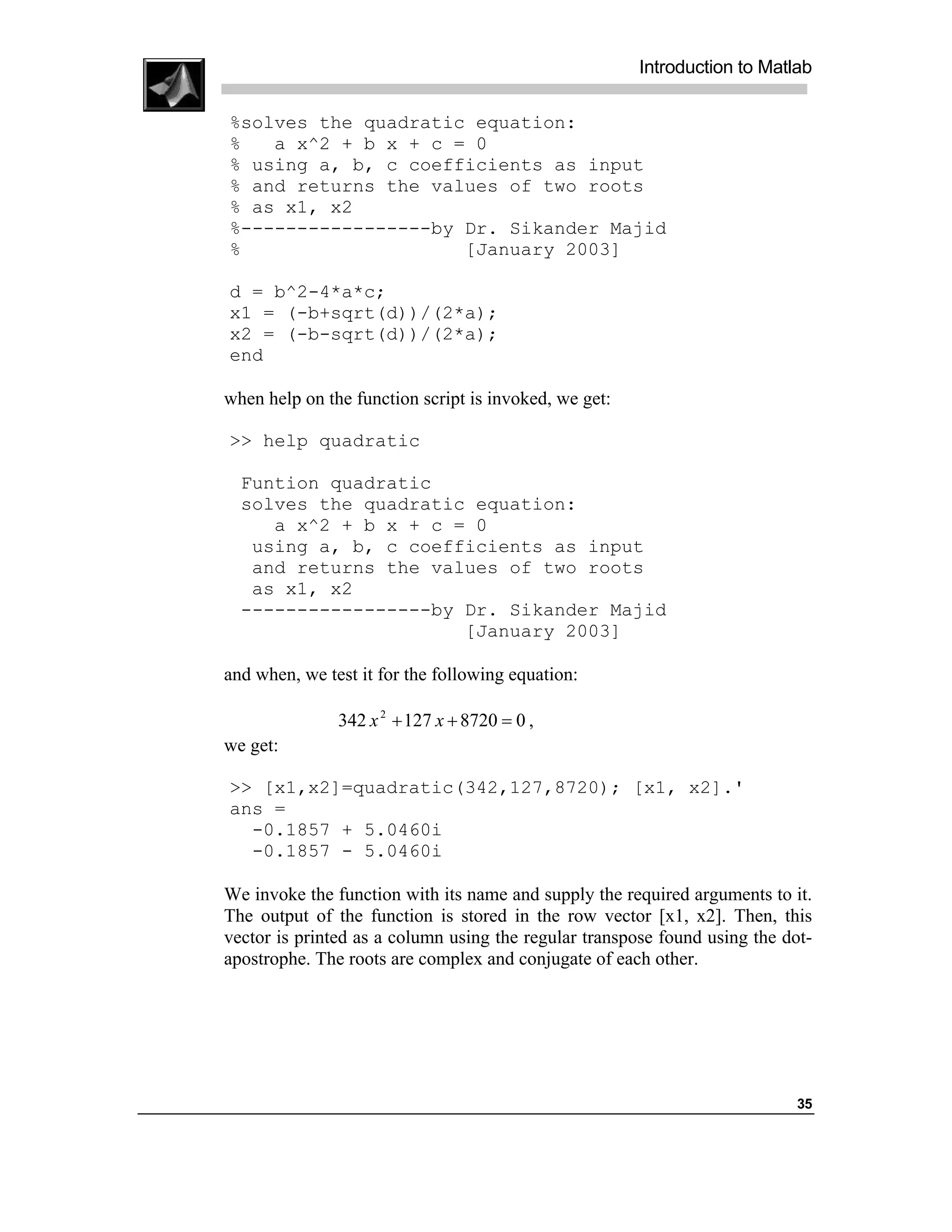 Introduction to Matlab

%solves the quadratic equation:
%   a x^2 + b x + c = 0
% using a, b, c coefficients as input
% and returns the values of two roots
% as x1, x2
%-----------------by Dr. Sikander Majid
%                    [January 2003]

d = b^2-4*a*c;
x1 = (-b+sqrt(d))/(2*a);
x2 = (-b-sqrt(d))/(2*a);
end

when help on the function script is invoked, we get:

>> help quadratic

  Funtion quadratic
  solves the quadratic equation:
     a x^2 + b x + c = 0
   using a, b, c coefficients as input
   and returns the values of two roots
   as x1, x2
  -----------------by Dr. Sikander Majid
                      [January 2003]

and when, we test it for the following equation:

               342 x 2 + 127 x + 8720 = 0 ,
we get:

>> [x1,x2]=quadratic(342,127,8720); [x1, x2].'
ans =
  -0.1857 + 5.0460i
  -0.1857 - 5.0460i

We invoke the function with its name and supply the required arguments to it.
The output of the function is stored in the row vector [x1, x2]. Then, this
vector is printed as a column using the regular transpose found using the dot-
apostrophe. The roots are complex and conjugate of each other.




                                                                            35
 