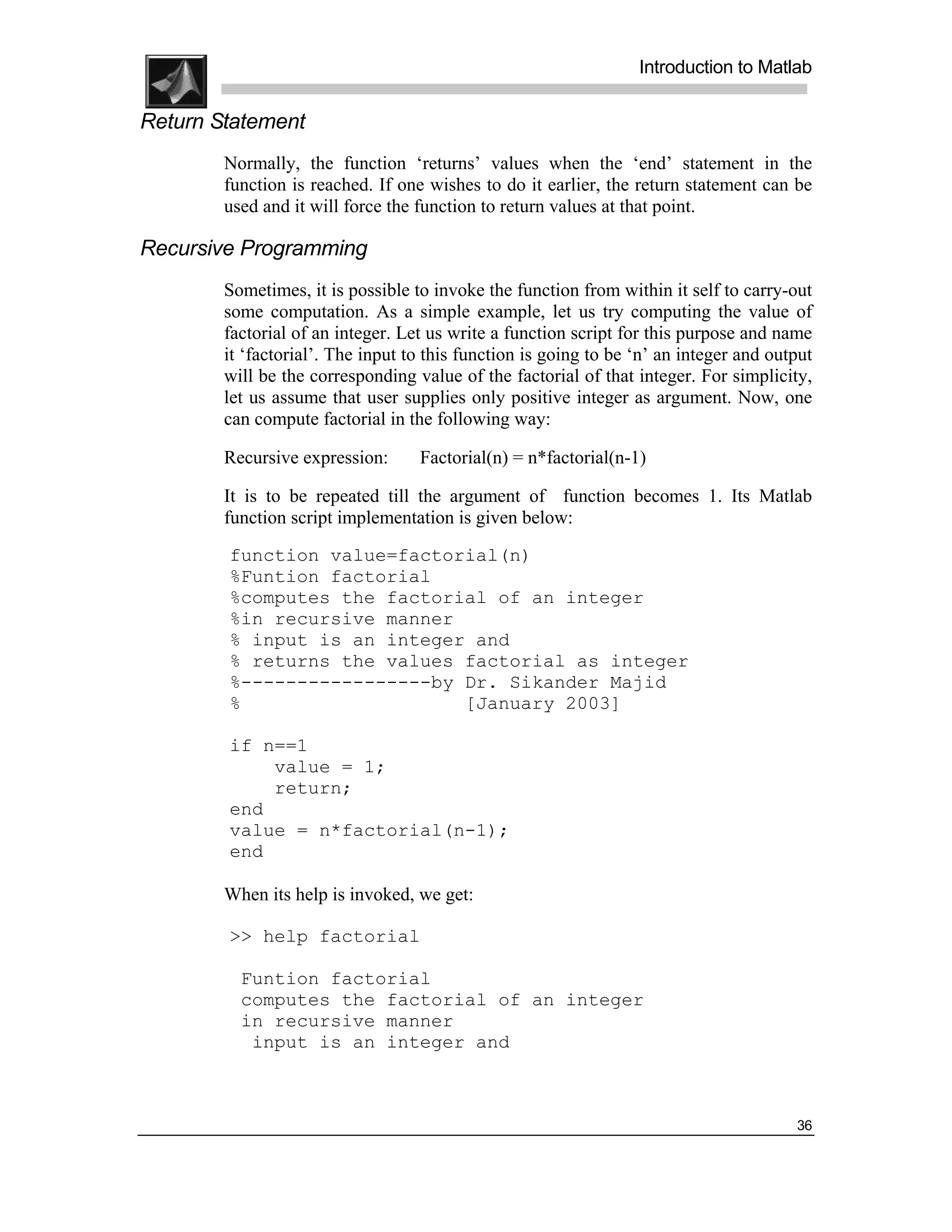 .
.
.
.
                                                                  Introduction to Matlab
.
.
Return Statement
        Normally, the function ‘returns’ values when the ‘end’ statement in the
        function is reached. If one wishes to do it earlier, the return statement can be
        used and it will force the function to return values at that point.

Recursive Programming
        Sometimes, it is possible to invoke the function from within it self to carry-out
        some computation. As a simple example, let us try computing the value of
        factorial of an integer. Let us write a function script for this purpose and name
        it ‘factorial’. The input to this function is going to be ‘n’ an integer and output
        will be the corresponding value of the factorial of that integer. For simplicity,
        let us assume that user supplies only positive integer as argument. Now, one
        can compute factorial in the following way:

        Recursive expression:      Factorial(n) = n*factorial(n-1)

        It is to be repeated till the argument of function becomes 1. Its Matlab
        function script implementation is given below:
        function value=factorial(n)
        %Funtion factorial
        %computes the factorial of an integer
        %in recursive manner
        % input is an integer and
        % returns the values factorial as integer
        %-----------------by Dr. Sikander Majid
        %                    [January 2003]

        if n==1
            value = 1;
            return;
        end
        value = n*factorial(n-1);
        end

        When its help is invoked, we get:

        >> help factorial

          Funtion factorial
          computes the factorial of an integer
          in recursive manner
           input is an integer and



                                                                                        36
 