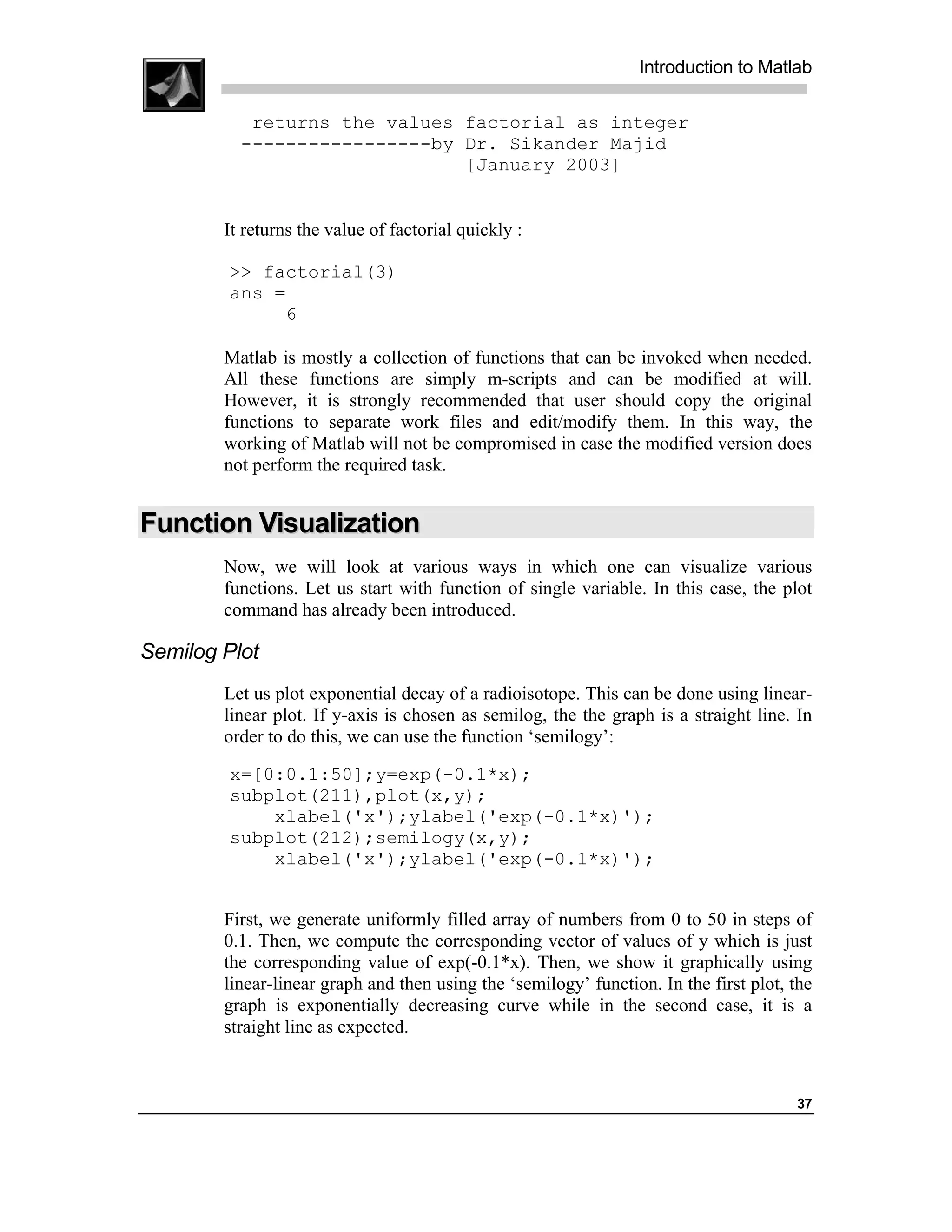 Introduction to Matlab

           returns the values factorial as integer
          -----------------by Dr. Sikander Majid
                              [January 2003]


        It returns the value of factorial quickly :

         >> factorial(3)
         ans =
              6

        Matlab is mostly a collection of functions that can be invoked when needed.
        All these functions are simply m-scripts and can be modified at will.
        However, it is strongly recommended that user should copy the original
        functions to separate work files and edit/modify them. In this way, the
        working of Matlab will not be compromised in case the modified version does
        not perform the required task.


Function Visualization
        Now, we will look at various ways in which one can visualize various
        functions. Let us start with function of single variable. In this case, the plot
        command has already been introduced.

Semilog Plot
        Let us plot exponential decay of a radioisotope. This can be done using linear-
        linear plot. If y-axis is chosen as semilog, the the graph is a straight line. In
        order to do this, we can use the function ‘semilogy’:
         x=[0:0.1:50];y=exp(-0.1*x);
         subplot(211),plot(x,y);
             xlabel('x');ylabel('exp(-0.1*x)');
         subplot(212);semilogy(x,y);
             xlabel('x');ylabel('exp(-0.1*x)');


        First, we generate uniformly filled array of numbers from 0 to 50 in steps of
        0.1. Then, we compute the corresponding vector of values of y which is just
        the corresponding value of exp(-0.1*x). Then, we show it graphically using
        linear-linear graph and then using the ‘semilogy’ function. In the first plot, the
        graph is exponentially decreasing curve while in the second case, it is a
        straight line as expected.



                                                                                       37
 