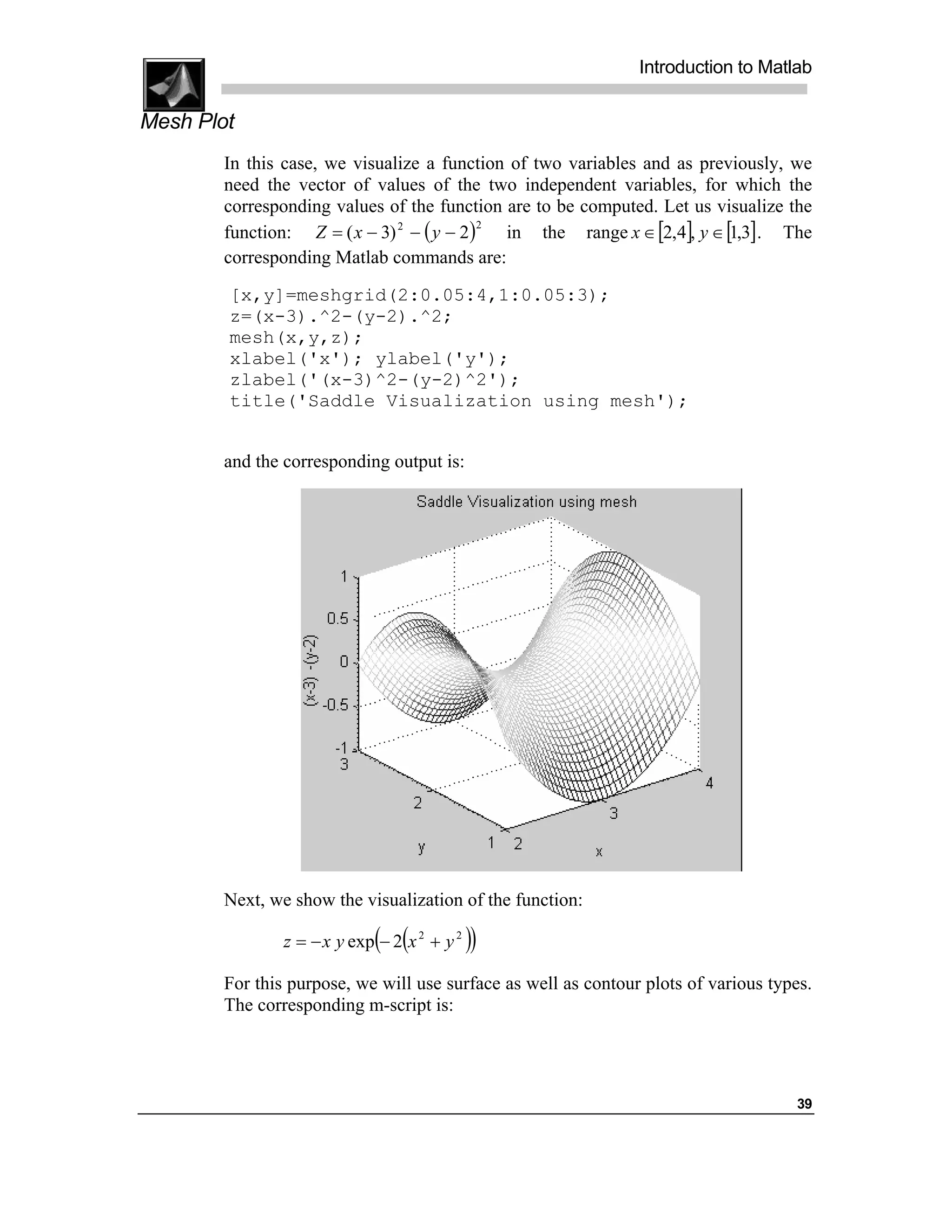 Introduction to Matlab

Mesh Plot
        In this case, we visualize a function of two variables and as previously, we
        need the vector of values of the two independent variables, for which the
        corresponding values of the function are to be computed. Let us visualize the
        function: Z = ( x − 3) 2 − ( y − 2)   in the range x ∈ [2,4], y ∈ [1,3] . The
                                            2


        corresponding Matlab commands are:
        [x,y]=meshgrid(2:0.05:4,1:0.05:3);
        z=(x-3).^2-(y-2).^2;
        mesh(x,y,z);
        xlabel('x'); ylabel('y');
        zlabel('(x-3)^2-(y-2)^2');
        title('Saddle Visualization using mesh');


        and the corresponding output is:




        Next, we show the visualization of the function:

                             ( (
                z = − x y exp − 2 x 2 + y 2   ))
        For this purpose, we will use surface as well as contour plots of various types.
        The corresponding m-script is:




                                                                                     39
 