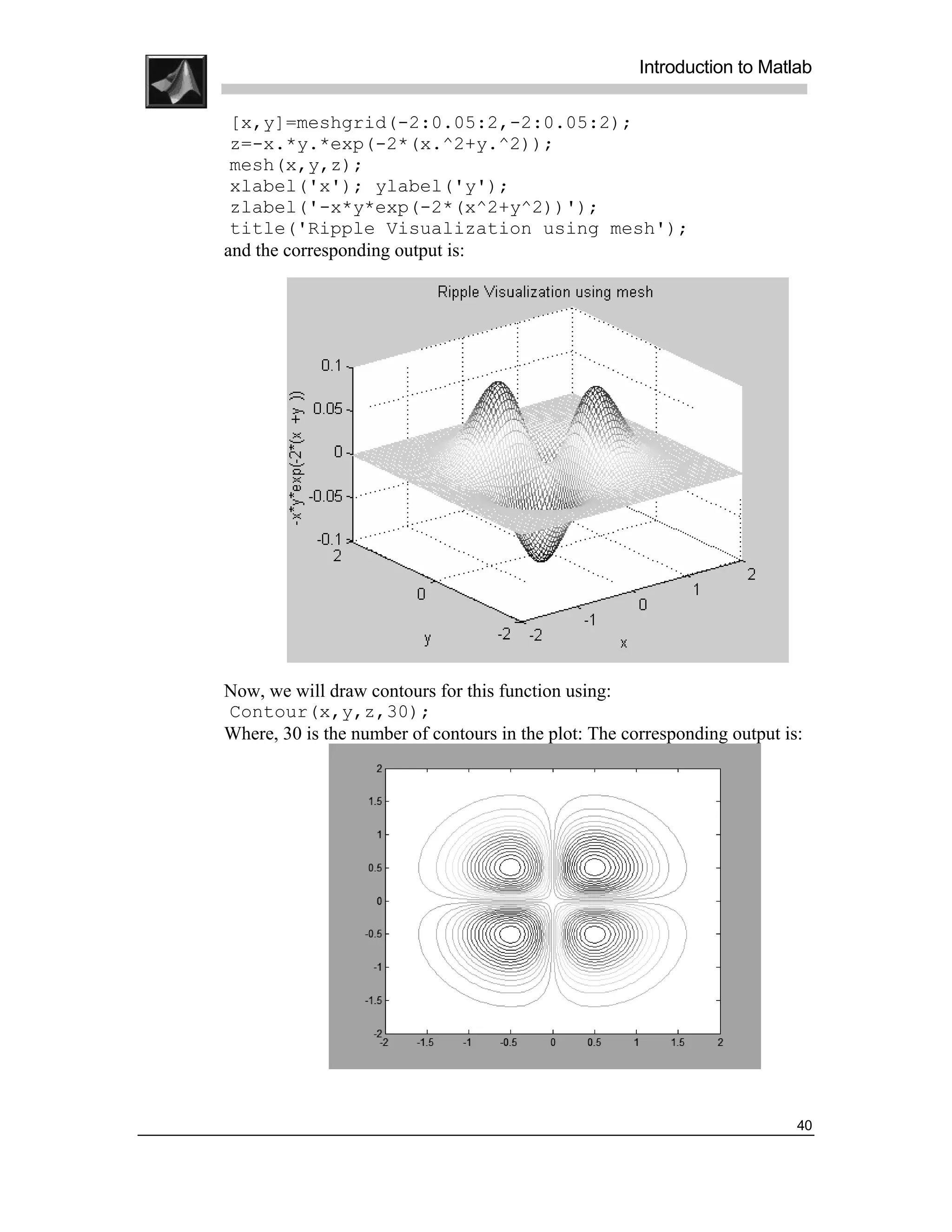 .
.
.
.
                                                           Introduction to Matlab
.
.
     [x,y]=meshgrid(-2:0.05:2,-2:0.05:2);
     z=-x.*y.*exp(-2*(x.^2+y.^2));
     mesh(x,y,z);
     xlabel('x'); ylabel('y');
     zlabel('-x*y*exp(-2*(x^2+y^2))');
     title('Ripple Visualization using mesh');
    and the corresponding output is:




    Now, we will draw contours for this function using:
    Contour(x,y,z,30);
    Where, 30 is the number of contours in the plot: The corresponding output is:




                                                                                40
 