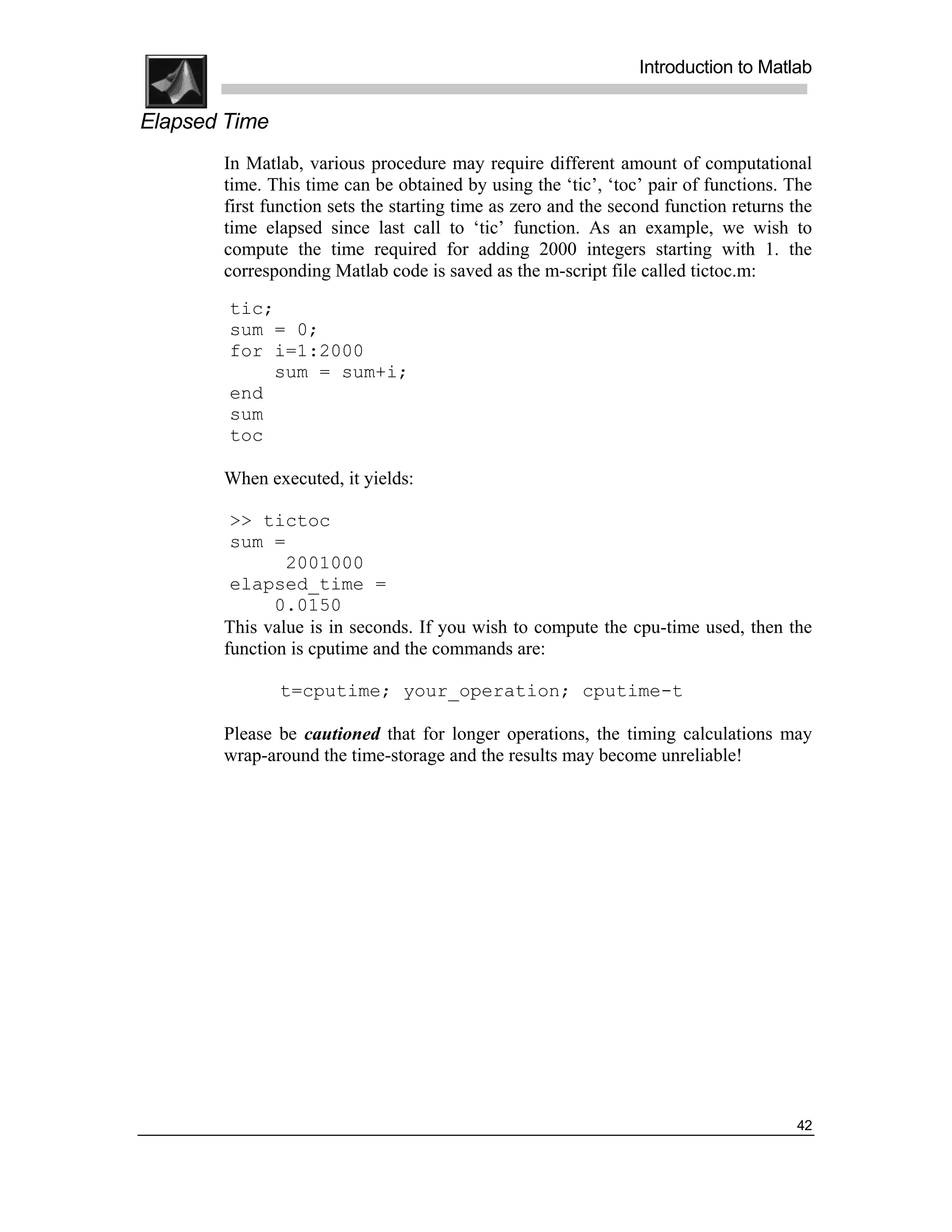 .
.
.
.
                                                                Introduction to Matlab
.
.
Elapsed Time
       In Matlab, various procedure may require different amount of computational
       time. This time can be obtained by using the ‘tic’, ‘toc’ pair of functions. The
       first function sets the starting time as zero and the second function returns the
       time elapsed since last call to ‘tic’ function. As an example, we wish to
       compute the time required for adding 2000 integers starting with 1. the
       corresponding Matlab code is saved as the m-script file called tictoc.m:
        tic;
        sum = 0;
        for i=1:2000
            sum = sum+i;
        end
        sum
        toc

       When executed, it yields:

        >> tictoc
        sum =
               2001000
        elapsed_time =
              0.0150
       This value is in seconds. If you wish to compute the cpu-time used, then the
       function is cputime and the commands are:

               t=cputime; your_operation; cputime-t

       Please be cautioned that for longer operations, the timing calculations may
       wrap-around the time-storage and the results may become unreliable!




                                                                                     42
 