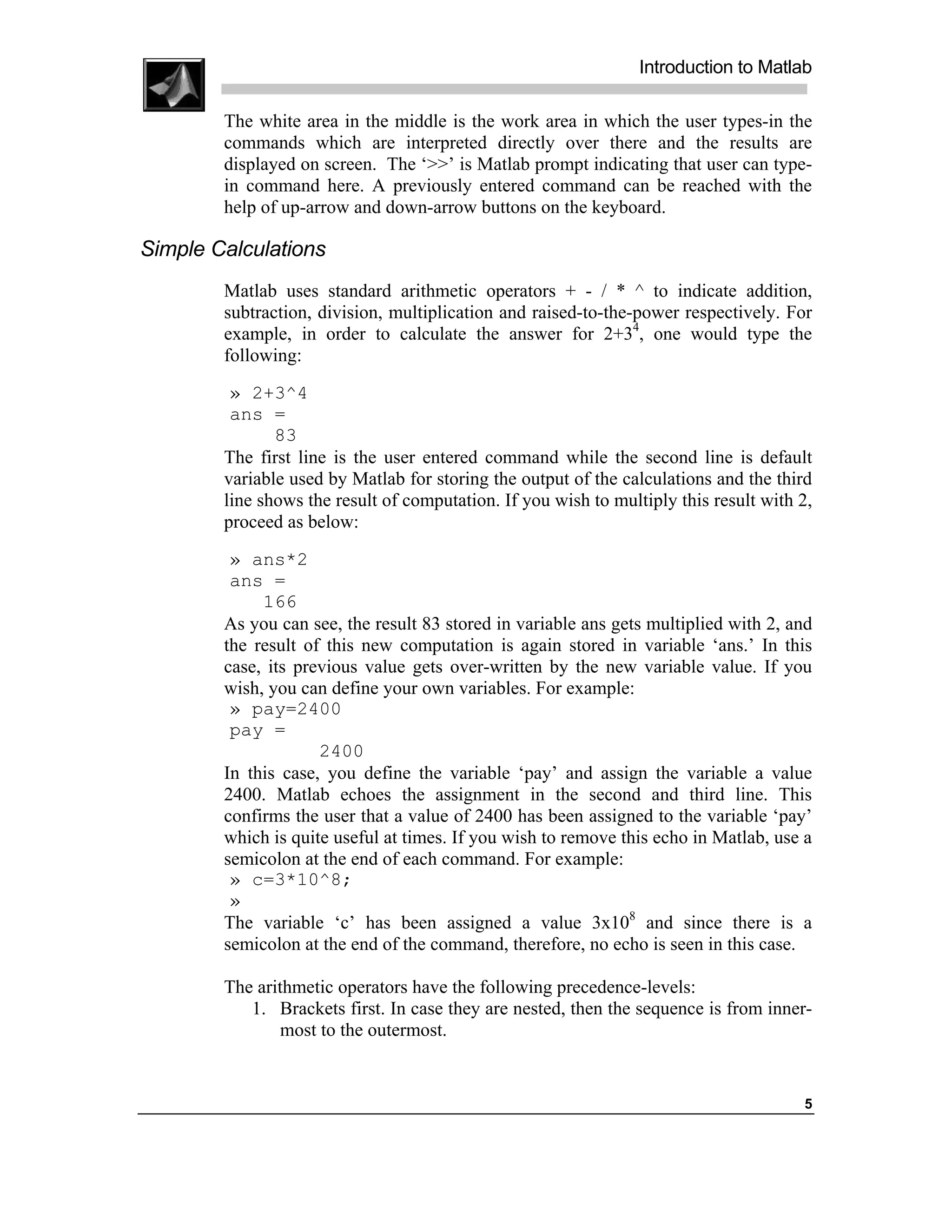 Introduction to Matlab

        The white area in the middle is the work area in which the user types-in the
        commands which are interpreted directly over there and the results are
        displayed on screen. The ‘>>’ is Matlab prompt indicating that user can type-
        in command here. A previously entered command can be reached with the
        help of up-arrow and down-arrow buttons on the keyboard.

Simple Calculations
        Matlab uses standard arithmetic operators + - / * ^ to indicate addition,
        subtraction, division, multiplication and raised-to-the-power respectively. For
        example, in order to calculate the answer for 2+34, one would type the
        following:
         » 2+3^4
         ans =
               83
        The first line is the user entered command while the second line is default
        variable used by Matlab for storing the output of the calculations and the third
        line shows the result of computation. If you wish to multiply this result with 2,
        proceed as below:
         » ans*2
         ans =
             166
        As you can see, the result 83 stored in variable ans gets multiplied with 2, and
        the result of this new computation is again stored in variable ‘ans.’ In this
        case, its previous value gets over-written by the new variable value. If you
        wish, you can define your own variables. For example:
         » pay=2400
         pay =
                     2400
        In this case, you define the variable ‘pay’ and assign the variable a value
        2400. Matlab echoes the assignment in the second and third line. This
        confirms the user that a value of 2400 has been assigned to the variable ‘pay’
        which is quite useful at times. If you wish to remove this echo in Matlab, use a
        semicolon at the end of each command. For example:
         » c=3*10^8;
         »
        The variable ‘c’ has been assigned a value 3x108 and since there is a
        semicolon at the end of the command, therefore, no echo is seen in this case.

        The arithmetic operators have the following precedence-levels:
           1. Brackets first. In case they are nested, then the sequence is from inner-
               most to the outermost.


                                                                                       5
 