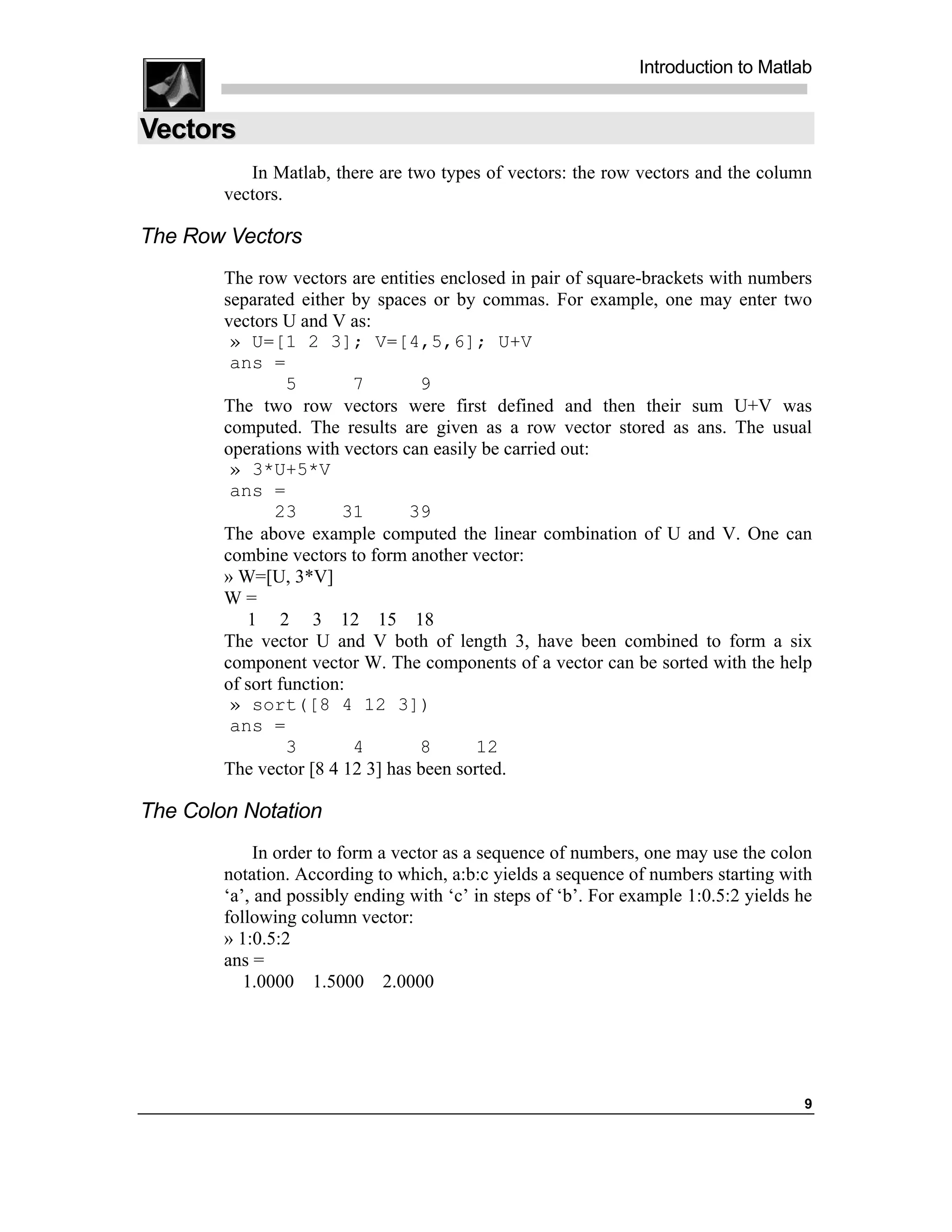 Introduction to Matlab


Vectors
           In Matlab, there are two types of vectors: the row vectors and the column
        vectors.

The Row Vectors
        The row vectors are entities enclosed in pair of square-brackets with numbers
        separated either by spaces or by commas. For example, one may enter two
        vectors U and V as:
         » U=[1 2 3]; V=[4,5,6]; U+V
         ans =
                 5        7       9
        The two row vectors were first defined and then their sum U+V was
        computed. The results are given as a row vector stored as ans. The usual
        operations with vectors can easily be carried out:
         » 3*U+5*V
         ans =
               23       31       39
        The above example computed the linear combination of U and V. One can
        combine vectors to form another vector:
        » W=[U, 3*V]
        W=
           1 2 3 12 15 18
        The vector U and V both of length 3, have been combined to form a six
        component vector W. The components of a vector can be sorted with the help
        of sort function:
         » sort([8 4 12 3])
         ans =
                 3        4       8       12
        The vector [8 4 12 3] has been sorted.

The Colon Notation
             In order to form a vector as a sequence of numbers, one may use the colon
        notation. According to which, a:b:c yields a sequence of numbers starting with
        ‘a’, and possibly ending with ‘c’ in steps of ‘b’. For example 1:0.5:2 yields he
        following column vector:
        » 1:0.5:2
        ans =
           1.0000 1.5000 2.0000




                                                                                      9
 