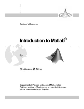 .
        .
        .
        .
        .
        .
        .
        .
        .
        .



        Beginner’s Resource




                                                             ®
        Introduction to Matlab
.   .       .      .        .         .        .         .       .   .

        By



        Dr. Sikander M. Mirza




        Department of Physics and Applied Mathematics
        Pakistan Institute of Engineering and Applied Sciences
        Nilore, Islamabad 45650, Pakistan
 
