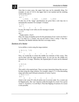 .
.
.
.
                                                                 Introduction to Matlab
.
.
        Note that in some cases, the upper limit may not be attainable thing. For
        example, in case of 1:0.3:2, the upper limit is not reached and the resulting
        vector in this case is:
         » 1:0.3:2
         ans =
               1.0000           1.3000         1.6000          1.9000
        If only two of the ‘range’ specifications are given then a unit step size is
        automatically assumed. For example 1:4 means:
         » 1:4
         ans =
                 1        2         3         4
        In case, the range is not valid, an error message is issued:
        » 1:-1:5
        ans =
          Empty matrix: 1-by-0
        Here, the range of numbers given for the generation of row vector was from 1
        to 5 in steps of -1. Clearly, one can not reach 5 from 1 using -1 step size.
        Therefore, the Matlab indicates that this is an empty matrix.

Sections of a Vector
        Let us define a vector using the range notation:

         » W=[1:3, 7:9]
         W =
               1         2       3         7        8        9
        Now, we would like to extract the middle two elements of this vector. This
        can be done with the range notation again. As you can see, the middle two
        elements are 3:4 range. Therefore, the required part of vector can be obtained
        as:

         » W(3:4)
         ans =
         7
        This really is the required part. There are many interesting things that can now
        be done using the range notation. For example, range 6:-1:1 is the descending
        range and when used with part-extraction of vector, it gives:
         » W(6:-1:1)
         ans =
                 9         8        7        3        2         1
        which is the vector W with all entries now in reverse order. So, a vector can
        be flipped easily. The ‘size’ function yields the length of a vector. For a given
        vector V, V(size(V):-1:1) will flip it. Note that flipping of sections of a vector
        is also possible.




                                                                                       10
 
