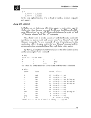 .
.
.
.
                                                                 Introduction to Matlab
.
.
         E =
              1.0000 + 1.0000i
              1.0000 - 1.0000i
        In this case, a plain transpose of C is stored in E and no complex conjugate
        part appears.

Diary and Session
        In Matlab, one can start storing all text that appears on screen into a separate
        file by using ‘diary filename’ command. The filename should be any legal file
        name different from ‘on’ and ‘off’. The record of diary can be turned ‘on’ and
        ‘off’ by using ‘diary on’ and ‘diary off’ commands.

            Also, if one wishes to abort a session now and start from the same state
        next time, one can save and load session using ‘save filename’ and ‘load
        filename’ commands. The save command will save all variables used in this
        session into a file with name give in the ‘save filename’ command and the
        corresponding load command will read them back during a later session.

           By the way, a complete list of all variables use so far in the current session
        can be seen using the ‘who’ command:
        » who
        Your variables are:
        A              D               V               c
        B              E               W               pay
        C              U               ans             x
        The values and further details are also available with the ‘whos’ command:
        » whos
          Name             Size                Bytes      Class

          A                1x4          32 double array
          B                4x1          32 double array
          C                1x2          32 double array (complex)
          D                2x1          32 double array (complex)
          E                2x1          32 double array (complex)
          U                1x3          24 double array
          V                1x3          24 double array
          W                1x6          48 double array
          ans              2x1          32 double array (complex)
          c                1x1           8 double array
          pay              1x1           8 double array
          x                1x1              8 double array
        Grand total        is 31 elements using 312 bytes



                                                                                      12
 