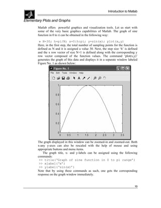 Introduction to Matlab

Elementary Plots and Graphs
        Matlab offers powerful graphics and visualization tools. Let us start with
        some of the very basic graphics capabilities of Matlab. The graph of sine
        function in 0 to π can be obtained in the following way:

         » N=30; h=pi/N; x=0:h:pi; y=sin(x); plot(x,y)
        Here, in the first step, the total number of sampling points for the function is
        defined as N and it is assigned a value 30. Next, the step size ‘h’ is defined
        and the x row vector of size N+1 is defined along with the corresponding y
        row vector composed of the function values. The command ‘plot(x,y)’
        generates the graph of this data and displays it in a separate window labeled
        Figure No. 1 as shown below:




        The graph displayed in this window can be zoomed-in and zoomed-out. Both
        x-any y-axes can also be rescaled with the help of mouse and using
        appropriate buttons and menu items.
            The graph title, x- and y-labels can be assigned using the following
        commands:
         >> title(‘Graph of sine function in 0 to pi range’)
         >> xlabel(‘x’)
         >> ylabel(‘sin(x)’)
        Note that by using these commands as such, one gets the corresponding
        response on the graph window immediately.


                                                                                     13
 