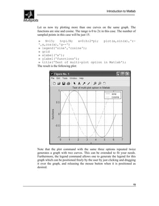 Introduction to Matlab

Multiplots
         Let us now try plotting more than one curves on the same graph. The
         functions are sine and cosine. The range is 0 to 2π in this case. The number of
         sampled points in this case will be just 15.

         »     N=15;        h=pi/N;        x=0:h:2*pi; plot(x,sin(x),'r-
         ',x,cos(x),'g--')
         » legend('sine','cosine');
         » grid
         » xlabel('x');
         » ylabel('functions');
         » title('Test of multi-plot option in Matlab');
         The result is the following plot:




         Note that the plot command with the same three options repeated twice
         generates a graph with two curves. This can be extended to fit your needs.
         Furthermore, the legend command allows one to generate the legend for this
         graph which can be positioned freely by the user by just clicking and dragging
         it over the graph, and releasing the mouse button when it is positioned as
         desired.




                                                                                     15
 