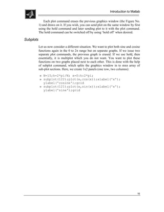 .
.
.
.
                                                                  Introduction to Matlab
.
.
               Each plot command erases the previous graphics window (the Figure No.
           1) and draws on it. If you wish, you can send plot on the same window by first
           using the hold command and later sending plot to it with the plot command.
           The hold command can be switched off by using ‘hold off’ when desired.

Subplots
           Let us now consider a different situation. We want to plot both sine and cosine
           functions again in the 0 to 2π range but on separate graphs. If we issue two
           separate plot commands, the previous graph is erased. If we use hold, then
           essentially, it is multiplot which you do not want. You want to plot these
           functions on two graphs placed next to each other. This is done with the help
           of subplot command, which splits the graphics window in to mxn array of
           sub-plot sections. Here, we create 1x2 panels (one row, two columns):
           » N=15;h=2*pi/N; x=0:h:2*pi;
           » subplot(122);plot(x,cos(x));xlabel('x');
             ylabel('cosine');grid
           » subplot(121);plot(x,sin(x));xlabel('x');
             ylabel('sine');grid




                                                                                       16
 