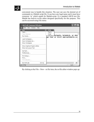 .
.
.
.
                                                           Introduction to Matlab
.
.
    convenient way to handle this situation. The user can save the desired set of
    commands in a Matlab script file. It can have any legal name and it must have
    extension ‘m’ which stands for Matlab-script. It is standard ASCII text file.
    Matlab has built-in m-file editor designed specifically for this purpose. This
    can be accessed using File menu:




    By clicking at the File—New—m file item, the m-file editor window pops up:




                                                                                18
 