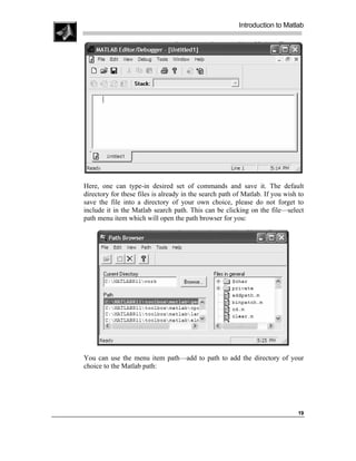 Introduction to Matlab




Here, one can type-in desired set of commands and save it. The default
directory for these files is already in the search path of Matlab. If you wish to
save the file into a directory of your own choice, please do not forget to
include it in the Matlab search path. This can be clicking on the file—select
path menu item which will open the path browser for you:




You can use the menu item path—add to path to add the directory of your
choice to the Matlab path:




                                                                              19
 