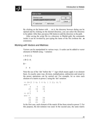 .
.
.
.
                                                               Introduction to Matlab
.
.




        By clicking on the button with … on it, the directory browser dialog can be
        opened and by clicking on the desired directory, you can select the directory
        to be added. After that, just press OK button to add the directory to the path.
            After saving the script file in a directory in Matlab path, the commands
        inside it can be invoked by just typing the name of the file (without the .m
        extension).

Working with Vectors and Matrices
        Vectors can be manipulated in various ways. A scalar can be added to vector
        elements in Matlab using .+ notation:

        » A=[1 2 ];

        » B=2.+A

        B=

           3   4

        Note the use of the ‘dot’ before the ‘+’ sign which means apply it on element
        basis. In exactly same way, division, multiplication, subtraction and raised to
        the power operations can be carried out. For example, let us raise each
        element of a matrix to power 2 using the ‘dot’ notation:
         >> B=[2 3 4; 5 4 6; 1 3 2]; B.^2
         ans =
                 4         9       16
               25        16        36
                 1         9        4
         >> B^2
         ans =
               23        30        34
               36        49        56
               19        21        26
        In the first case, each element of the matrix B has been raised to power 2. For
        this purpose, the dot notation was used. In the second case, the same matrix




                                                                                    20
 