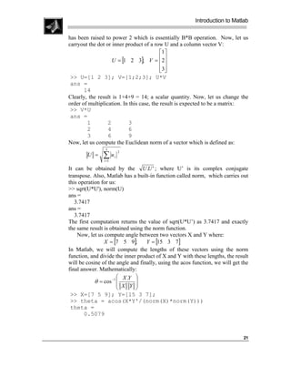 Introduction to Matlab

has been raised to power 2 which is essentially B*B operation. Now, let us
carryout the dot or inner product of a row U and a column vector V:
                                           1 
                    U = [1 2 3]; V = 2    
                                           3
                                            
 >> U=[1 2 3]; V=[1;2;3]; U*V
 ans =
       14
Clearly, the result is 1+4+9 = 14; a scalar quantity. Now, let us change the
order of multiplication. In this case, the result is expected to be a matrix:
 >> V*U
 ans =
        1         2        3
        2         4        6
        3         6        9
Now, let us compute the Euclidean norm of a vector which is defined as:
                 3

               ∑u
                           2
        U =            i
                i =1

It can be obtained by the U .U ' ; where U’ is its complex conjugate
transpose. Also, Matlab has a built-in function called norm, which carries out
this operation for us:
>> sqrt(U*U'), norm(U)
ans =
   3.7417
ans =
   3.7417
The first computation returns the value of sqrt(U*U’) as 3.7417 and exactly
the same result is obtained using the norm function.
    Now, let us compute angle between two vectors X and Y where:
                X = [7 5 9];       Y = [15 3 7]
In Matlab, we will compute the lengths of these vectors using the norm
function, and divide the inner product of X and Y with these lengths, the result
will be cosine of the angle and finally, using the acos function, we will get the
final answer. Mathematically:
                        X .Y 
            θ = cos −1 
                        X Y 
                              
                             
 >> X=[7 5 9]; Y=[15 3 7];
 >> theta = acos(X*Y'/(norm(X)*norm(Y)))
 theta =
       0.5079



                                                                              21
 