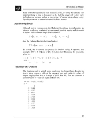 .
.
.
.
                                                                  Introduction to Matlab
.
.
        Here, first both vectors have been initialized. Next, we apply the formula. The
        important thing to note in this case was the fact that since both vectors were
        defined as row vectors, we had to convert the ‘Y’ vector into a column vector
        by using transpose in order to compute the inner product.

Hadamard product
        Although not in common use, the Hadamard is defined in mathematics as
        element by element product of two vectors of identical lengths and the result
        is again a vector of same length. For example if:

               U = [u1    u2   L u n ];         V = [v1   v2   L vn ]

        then the Hadamard dot product is defined as:

               U .V = [u1 v1   u 2 v2   L u n vn ]

        In Matlab, the Hadamard dot product is obtained using .* operator. For
        example, if U=[1 3 4 7] and V=[8 3 9 2], then their Hadamard dot product is
        given by:
         >> U=[1 3 4 7]; V=[8 3 9 2]; U.*V
         ans =
              8     9    36    14

Tabulation of Functions
        The functions used in Matlab apply on element by element basis. In order to
        test it, let us prepare a table of the values of sine, and cosine for values of
        angles ranging from 0 to pi in steps of pi/10. For this, first, we construct a
        column vector of values of angles and call it X:
         >> X=[0:pi/10:pi]'
         X =
                  0
             0.3142
             0.6283
             0.9425
             1.2566
             1.5708
             1.8850
             2.1991
             2.5133
             2.8274
             3.1416



                                                                                      22
 