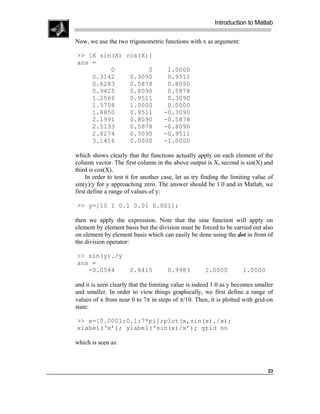 Introduction to Matlab

Now, we use the two trigonometric functions with x as argument:

>> [X sin(X) cos(X)]
ans =
         0         0                  1.0000
    0.3142    0.3090                  0.9511
    0.6283    0.5878                  0.8090
    0.9425    0.8090                  0.5878
    1.2566    0.9511                  0.3090
    1.5708    1.0000                  0.0000
    1.8850    0.9511                 -0.3090
    2.1991    0.8090                 -0.5878
    2.5133    0.5878                 -0.8090
    2.8274    0.3090                 -0.9511
    3.1416    0.0000                 -1.0000

which shows clearly that the functions actually apply on each element of the
column vector. The first column in the above output is X, second is sin(X) and
third is cos(X).
     In order to test it for another case, let us try finding the limiting value of
sin(y)/y for y approaching zero. The answer should be 1.0 and in Matlab, we
first define a range of values of y:

>> y=[10 1 0.1 0.01 0.001];

then we apply the expression. Note that the sine function will apply on
element by element basis but the division must be forced to be carried out also
on element by element basis which can easily be done using the dot in front of
the division operator:

>> sin(y)./y
ans =
   -0.0544            0.8415          0.9983          1.0000          1.0000

and it is seen clearly that the limiting value is indeed 1.0 as y becomes smaller
and smaller. In order to view things graphically, we first define a range of
values of x from near 0 to 7π in steps of π/10. Then, it is plotted with grid-on
state:

>> x=[0.0001:0.1:7*pi];plot(x,sin(x)./x);
xlabel(‘x’); ylabel(‘sin(x)/x’); grid on

which is seen as:



                                                                                23
 