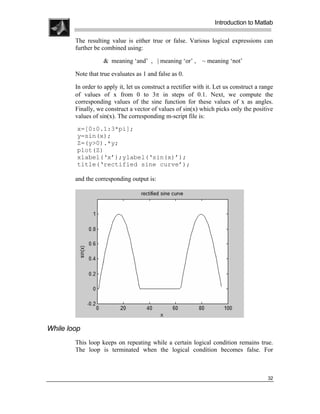 .
.
.
.
                                                                   Introduction to Matlab
.
.
        The resulting value is either true or false. Various logical expressions can
        further be combined using:

                   & meaning ‘and’ , | meaning ‘or’ , ~ meaning ‘not’

        Note that true evaluates as 1 and false as 0.

        In order to apply it, let us construct a rectifier with it. Let us construct a range
        of values of x from 0 to 3π in steps of 0.1. Next, we compute the
        corresponding values of the sine function for these values of x as angles.
        Finally, we construct a vector of values of sin(x) which picks only the positive
        values of sin(x). The corresponding m-script file is:
         x=[0:0.1:3*pi];
         y=sin(x);
         Z=(y>0).*y;
         plot(Z)
         xlabel(‘x’);ylabel(‘sin(x)’);
         title(‘rectified sine curve’);

        and the corresponding output is:




While loop
        This loop keeps on repeating while a certain logical condition remains true.
        The loop is terminated when the logical condition becomes false. For



                                                                                         32
 