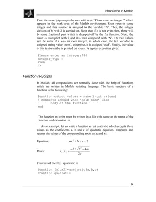 .
.
.
.
                                                                 Introduction to Matlab
.
.
        First, the m-script prompts the user with text: “Please enter an integer:” which
        appears in the work area of the Matlab environment. User types-in some
        integer and this number is assigned to the variable ‘N’. Then, the integer
        division of N with 2 is carried out. Note that if it is not even, then, there will
        be some fractional part which is dropped-off by the fix function. Next, the
        result is multiplied with 2 and it is then compared with ‘N’. The two values
        will be same if it was an even integer, in which case, the text variable is
        assigned string-value ‘even’, otherwise, it is assigned ‘odd’. Finally, the value
        of this text-variable is printed on screen. A typical execution gives:

         Please enter an integer:786
         integer_type =
         even
         >>


Function m-Scripts
        In Matlab, all computations are normally done with the help of functions
        which are written in Matlab scripting language. The basic structure of a
        function is the following:
         Function output_values = name(input_values)
         % comments echoed when ‘help name’ used
         - - - body of the function - - -
         end


         The function m-script must be written in a file with name as the name of the
         function and extension .m.

            As an example, let us write a function script quadratic which accepts three
        values as the coefficients a, b and c of quadratic equation, computes and
        returns the values of the corresponding roots as x1 and x2:

        Equation:                   ax 2 + bx + c = 0

                                       − b ± b 2 − 4ac
        Roots:              x1 , x 2 =
                                             2a


        Contents of the file: quadratic.m
         function [x1,x2]=quadratic(a,b,c)
         %Funtion quadratic


                                                                                       34
 
