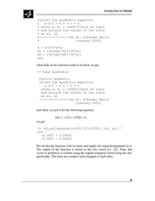 Introduction to Matlab

%solves the quadratic equation:
%   a x^2 + b x + c = 0
% using a, b, c coefficients as input
% and returns the values of two roots
% as x1, x2
%-----------------by Dr. Sikander Majid
%                    [January 2003]

d = b^2-4*a*c;
x1 = (-b+sqrt(d))/(2*a);
x2 = (-b-sqrt(d))/(2*a);
end

when help on the function script is invoked, we get:

>> help quadratic

  Funtion quadratic
  solves the quadratic equation:
     a x^2 + b x + c = 0
   using a, b, c coefficients as input
   and returns the values of two roots
   as x1, x2
  -----------------by Dr. Sikander Majid
                      [January 2003]

and when, we test it for the following equation:

               342 x 2 + 127 x + 8720 = 0 ,
we get:

>> [x1,x2]=quadratic(342,127,8720); [x1, x2].'
ans =
  -0.1857 + 5.0460i
  -0.1857 - 5.0460i

We invoke the function with its name and supply the required arguments to it.
The output of the function is stored in the row vector [x1, x2]. Then, this
vector is printed as a column using the regular transpose found using the dot-
apostrophe. The roots are complex and conjugate of each other.




                                                                            35
 